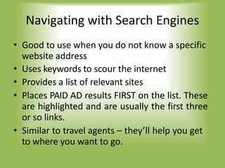 Navigating with Search Engines
• Good to use when you do not know a specific
website address
• Uses keywords to scour the internet
• Provides a list of relevant sites
• Places PAID AD results FIRST on the list. These
are highlighted and are usually the first three
or so links.
• Similar to travel agents – they’ll help you get
to where you want to go.
 
