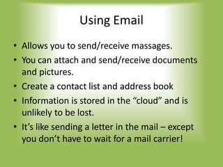 Using Email
• Allows you to send/receive massages.
• You can attach and send/receive documents
and pictures.
• Create a contact list and address book
• Information is stored in the “cloud” and is
unlikely to be lost.
• It’s like sending a letter in the mail – except
you don’t have to wait for a mail carrier!
 