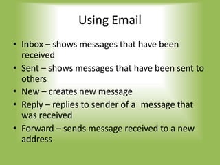 Using Email
• Inbox – shows messages that have been
received
• Sent – shows messages that have been sent to
others
• New – creates new message
• Reply – replies to sender of a message that
was received
• Forward – sends message received to a new
address
 