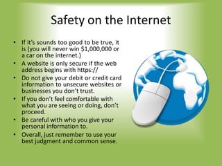 Safety on the Internet
• If it’s sounds too good to be true, it
is (you will never win $1,000,000 or
a car on the internet.)
• A website is only secure if the web
address begins with https://
• Do not give your debit or credit card
information to unsecure websites or
businesses you don’t trust.
• If you don’t feel comfortable with
what you are seeing or doing, don’t
proceed.
• Be careful with who you give your
personal information to.
• Overall, just remember to use your
best judgment and common sense.
 