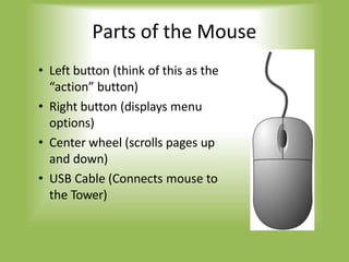 Parts of the Mouse
• Left button (think of this as the
“action” button)
• Right button (displays menu
options)
• Center wheel (scrolls pages up
and down)
• USB Cable (Connects mouse to
the Tower)
 