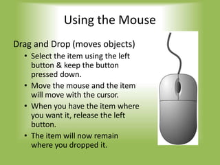 Using the Mouse
Drag and Drop (moves objects)
• Select the item using the left
button & keep the button
pressed down.
• Move the mouse and the item
will move with the cursor.
• When you have the item where
you want it, release the left
button.
• The item will now remain
where you dropped it.
 