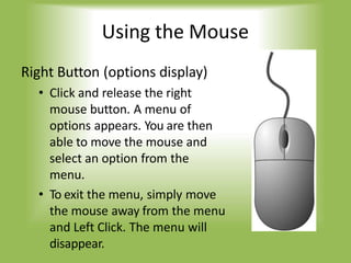 Using the Mouse
Right Button (options display)
• Click and release the right
mouse button. A menu of
options appears. You are then
able to move the mouse and
select an option from the
menu.
• To exit the menu, simply move
the mouse away from the menu
and Left Click. The menu will
disappear.
 