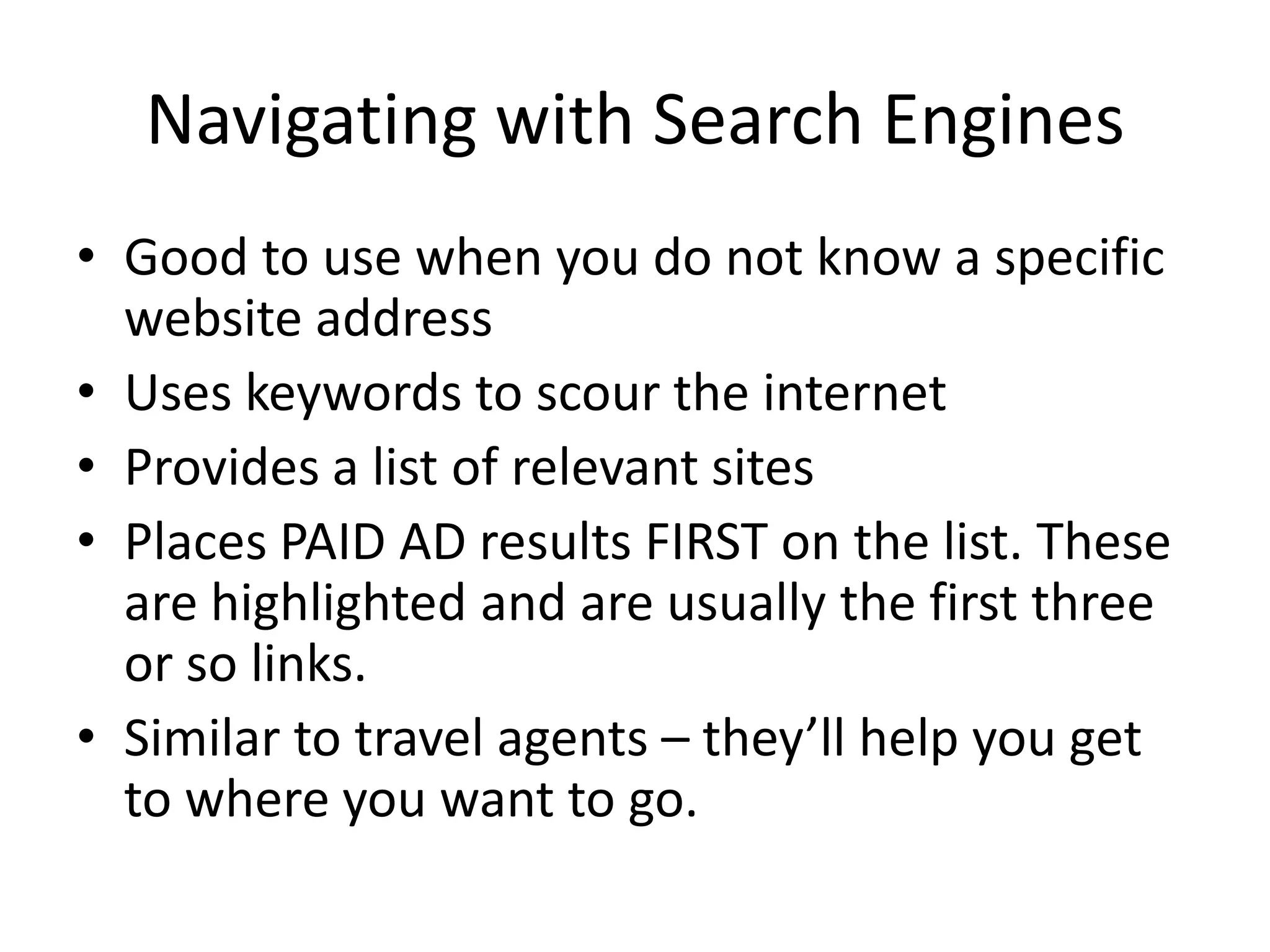 Navigating with Search Engines
• Good to use when you do not know a specific
website address
• Uses keywords to scour the internet
• Provides a list of relevant sites
• Places PAID AD results FIRST on the list. These
are highlighted and are usually the first three
or so links.
• Similar to travel agents – they’ll help you get
to where you want to go.
 