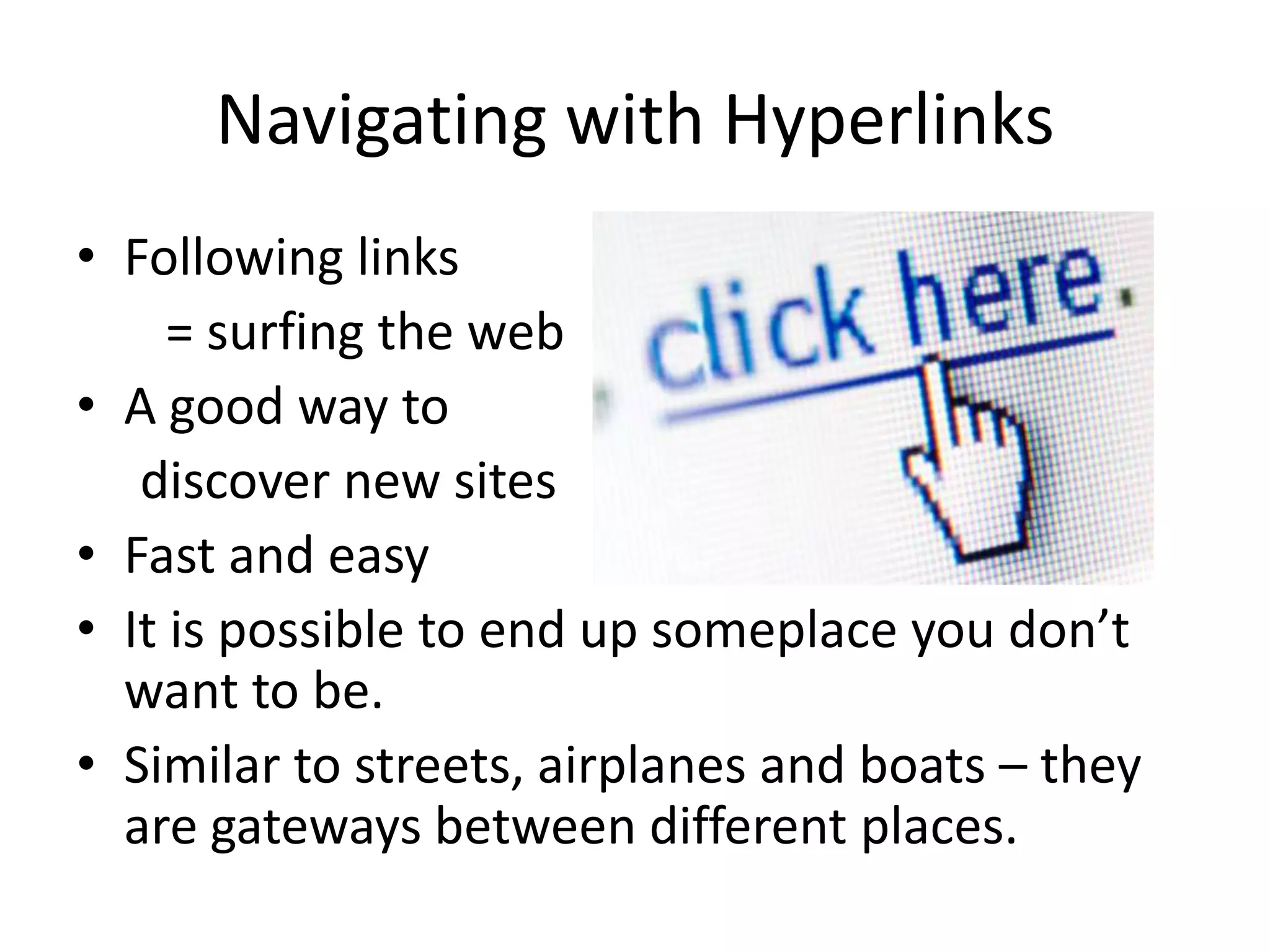 Navigating with Hyperlinks
• Following links
= surfing the web
• A good way to
discover new sites
• Fast and easy
• It is possible to end up someplace you don’t
want to be.
• Similar to streets, airplanes and boats – they
are gateways between different places.
 