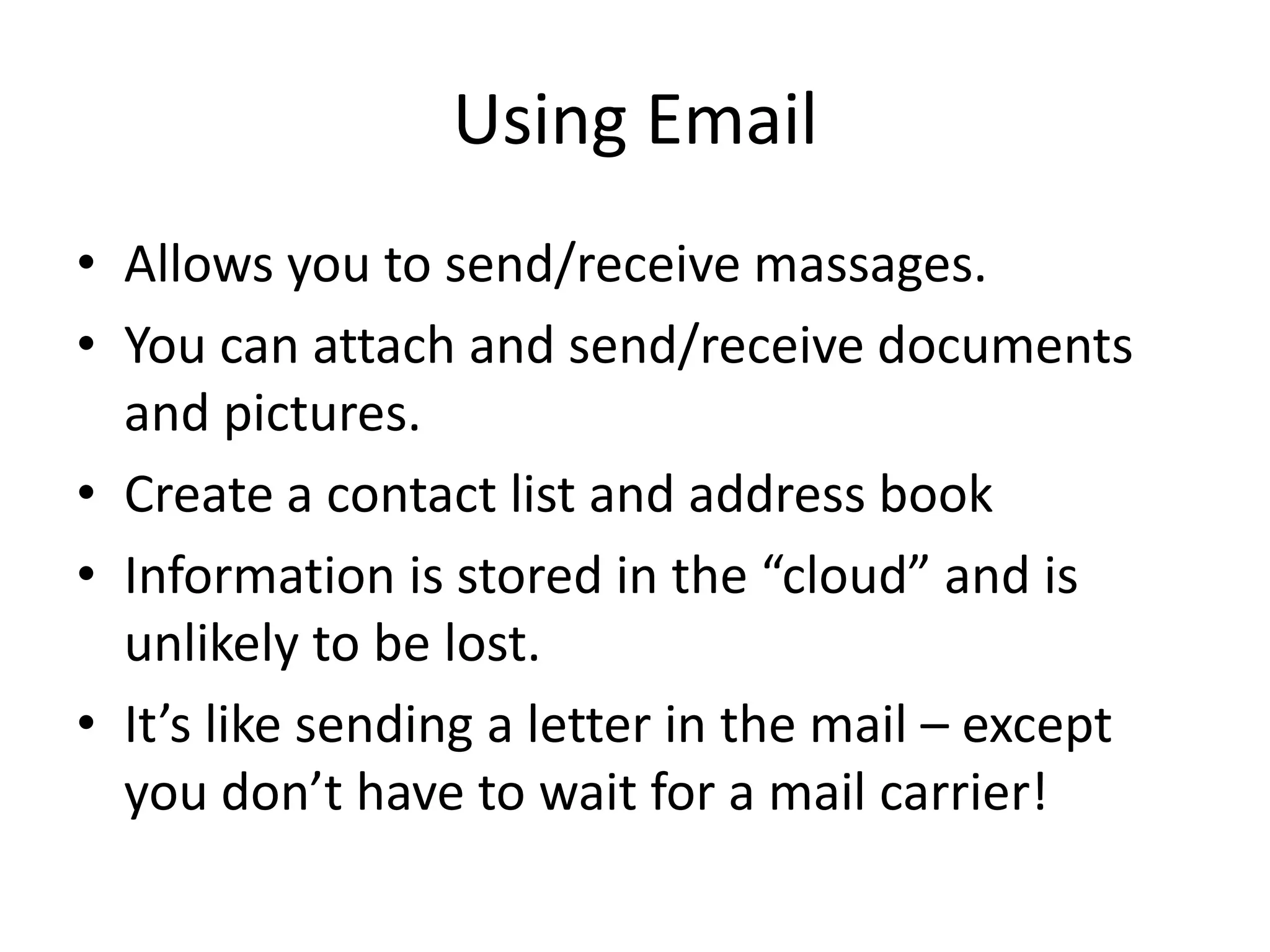 Using Email
• Allows you to send/receive massages.
• You can attach and send/receive documents
and pictures.
• Create a contact list and address book
• Information is stored in the “cloud” and is
unlikely to be lost.
• It’s like sending a letter in the mail – except
you don’t have to wait for a mail carrier!
 