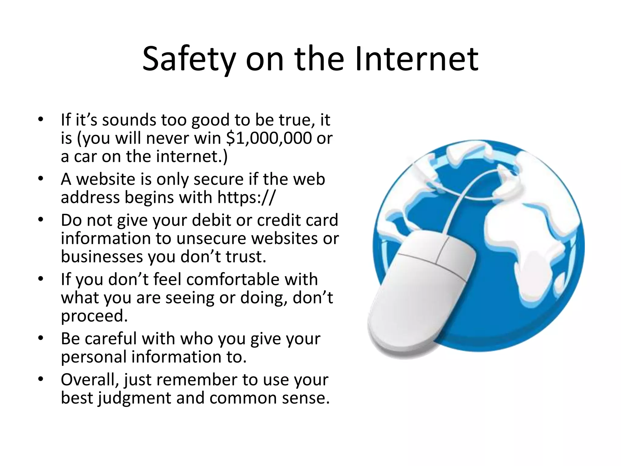 Safety on the Internet
• If it’s sounds too good to be true, it
is (you will never win $1,000,000 or
a car on the internet.)
• A website is only secure if the web
address begins with https://
• Do not give your debit or credit card
information to unsecure websites or
businesses you don’t trust.
• If you don’t feel comfortable with
what you are seeing or doing, don’t
proceed.
• Be careful with who you give your
personal information to.
• Overall, just remember to use your
best judgment and common sense.
 