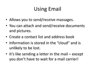 Using Email
• Allows you to send/receive massages.
• You can attach and send/receive documents
and pictures.
• Create a contact list and address book
• Information is stored in the “cloud” and is
unlikely to be lost.
• It’s like sending a letter in the mail – except
you don’t have to wait for a mail carrier!
 