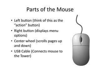 Parts of the Mouse
• Left button (think of this as the
“action” button)
• Right button (displays menu
options)
• Center wheel (scrolls pages up
and down)
• USB Cable (Connects mouse to
the Tower)
 