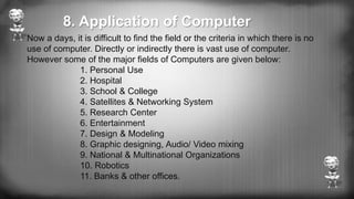 Now a days, it is difficult to find the field or the criteria in which there is no
use of computer. Directly or indirectly there is vast use of computer.
However some of the major fields of Computers are given below:
1. Personal Use
2. Hospital
3. School & College
4. Satellites & Networking System
5. Research Center
6. Entertainment
7. Design & Modeling
8. Graphic designing, Audio/ Video mixing
9. National & Multinational Organizations
10. Robotics
11. Banks & other offices.
8. Application of Computer
 