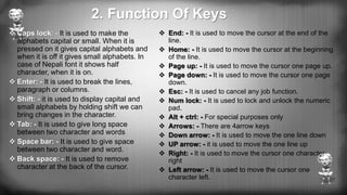 2. Function Of Keys
 End: - It is used to move the cursor at the end of the
line.
 Home: - It is used to move the cursor at the beginning
of the line.
 Page up: - It is used to move the cursor one page up.
 Page down: - It is used to move the cursor one page
down.
 Esc: - It is used to cancel any job function.
 Num lock: - It is used to lock and unlock the numeric
pad.
 Alt + ctrl: - For special purposes only
 Arrows: - There are 4arrow keys
 Down arrow: - It is used to move the one line down
 UP arrow: - it is used to move the one line up
 Right: - It is used to move the cursor one character
right
 Left arrow: - It is used to move the cursor one
character left.
 Caps lock: - It is used to make the
alphabets capital or small. When it is
pressed on it gives capital alphabets and
when it is off it gives small alphabets. In
case of Nepali font it shows half
character, when it is on.
 Enter: - It is used to break the lines,
paragraph or columns.
 Shift: - it is used to display capital and
small alphabets by holding shift we can
bring changes in the character.
 Tab: - It is used to give long space
between two character and words
 Space bar: - It is used to give space
between two character and word.
 Back space: - It is used to remove
character at the back of the cursor.
 
