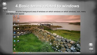 4.Basic terms related to windows
Desktop: It is the background area of windows on which windows on which windows, icon, menu
and dialog box appear.
 