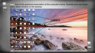  Icon: Icon is the graphical presentation of the computer's items. Desktop icons are those
icons, which remains on the desktop.
 