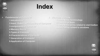 Index
 Fundamental of Computer
1.Introduction
2.Input, Output & Processing of Computer
3.components of computer
4.Memory Device
5.Types of Computer
6.Characteristices of Computer
7.Generation of Computer
8.Application of Computer
 Windows Overview
1.Some Basic Terminology
2.Function of Keys
3.Some basic terms related to start button
4.Basic terms related to windows
 