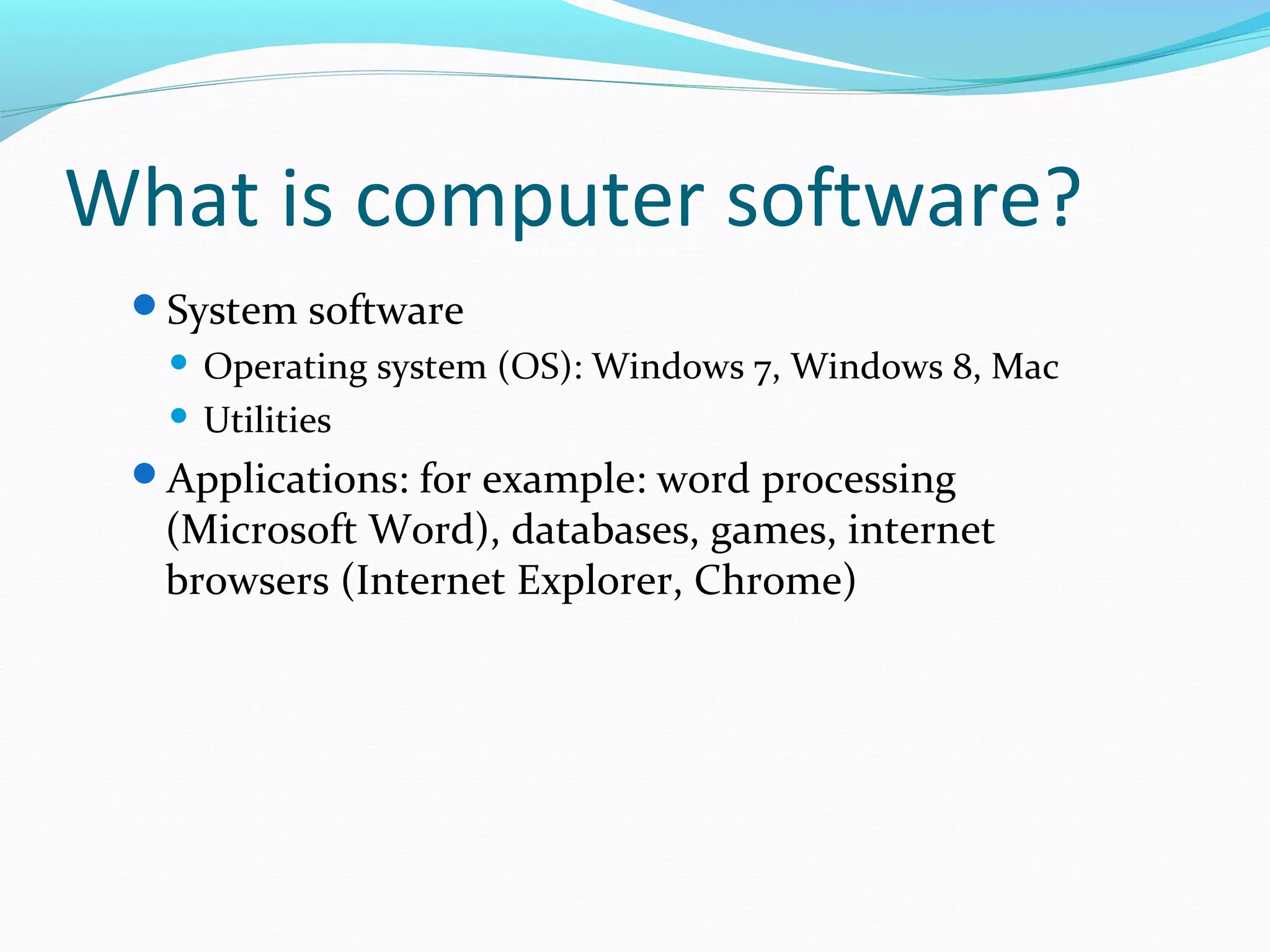 What is computer software?
System software
 Operating system (OS): Windows 7, Windows 8, Mac
 Utilities
Applications: for example: word processing
(Microsoft Word), databases, games, internet
browsers (Internet Explorer, Chrome)
 