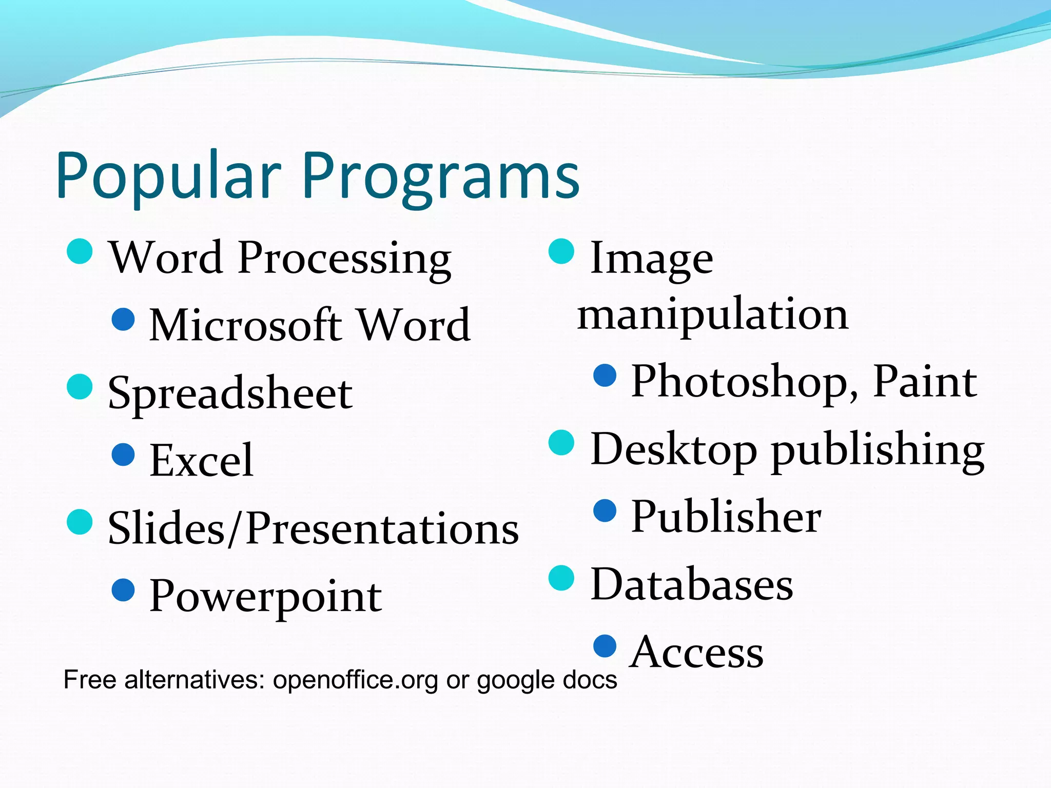 Popular Programs
Word Processing
Microsoft Word
Spreadsheet
Excel
Slides/Presentations
Powerpoint
Image
manipulation
Photoshop, Paint
Desktop publishing
Publisher
Databases
AccessFree alternatives: openoffice.org or google docs
 