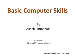 Basic Computer Skills
By
Akoch Emmanuel
ICT Officer
St. Joseph’s Hospital Kitgum
Microsoft Digital Literacy Curriculum
 