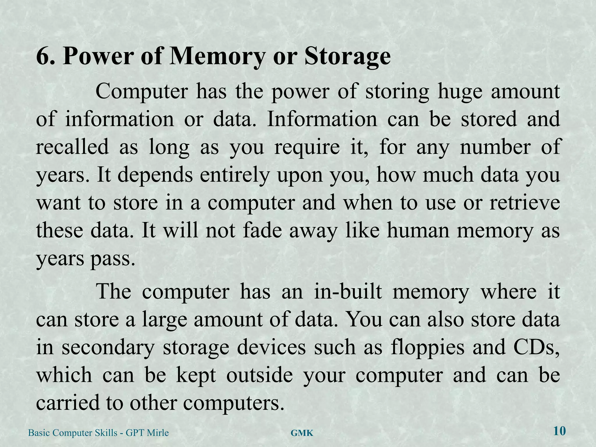 6. Power of Memory or Storage
        Computer has the power of storing huge amount
 of information or data. Information can be stored and
 recalled as long as you require it, for any number of
 years. It depends entirely upon you, how much data you
 want to store in a computer and when to use or retrieve
 these data. It will not fade away like human memory as
 years pass.
        The computer has an in-built memory where it
 can store a large amount of data. You can also store data
 in secondary storage devices such as floppies and CDs,
 which can be kept outside your computer and can be
 carried to other computers.
Basic Computer Skills - GPT Mirle   GMK                  10
 