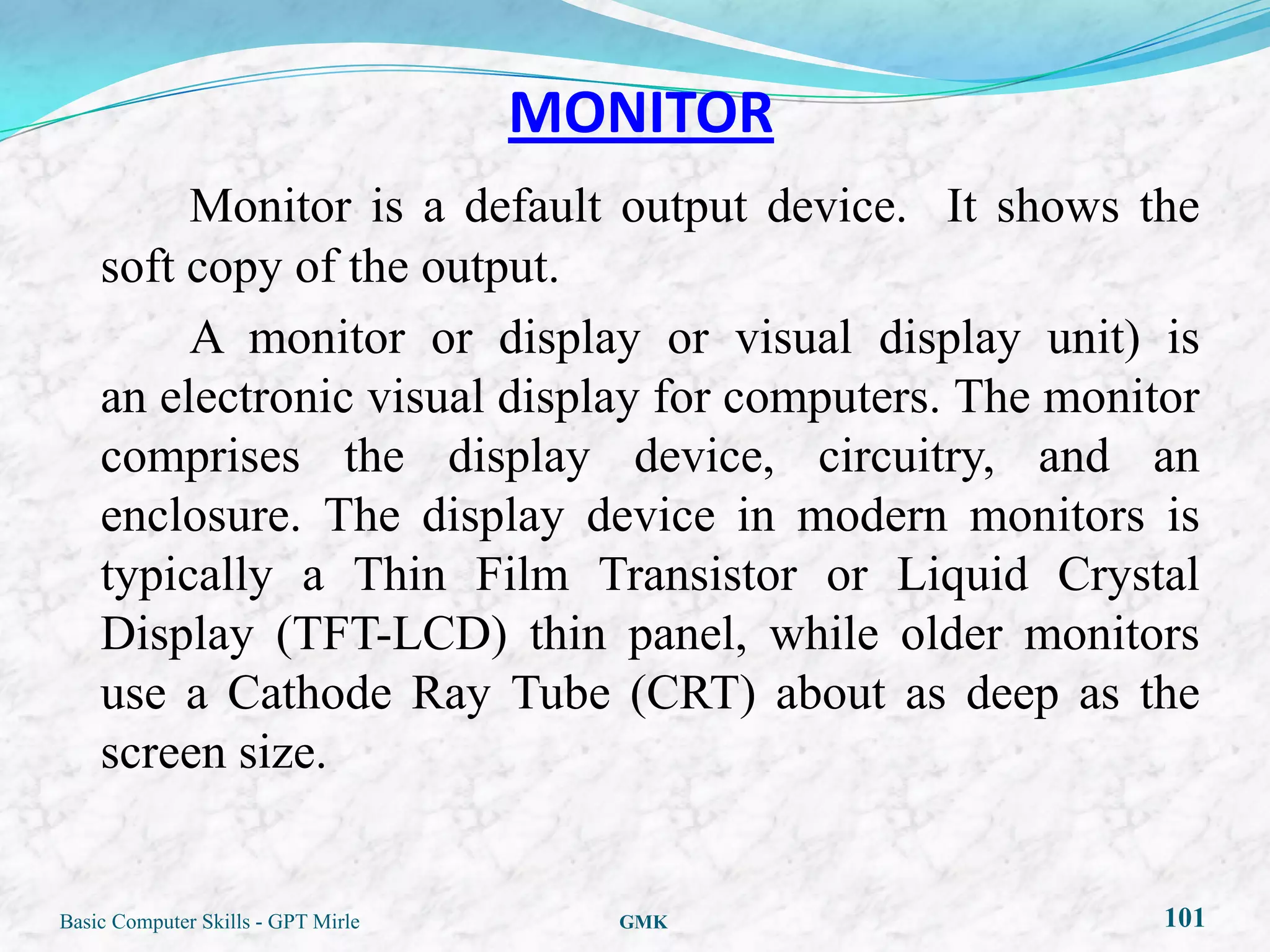 MONITOR
         Monitor is a default output device. It shows the
    soft copy of the output.
         A monitor or display or visual display unit) is
    an electronic visual display for computers. The monitor
    comprises the display device, circuitry, and an
    enclosure. The display device in modern monitors is
    typically a Thin Film Transistor or Liquid Crystal
    Display (TFT-LCD) thin panel, while older monitors
    use a Cathode Ray Tube (CRT) about as deep as the
    screen size.


Basic Computer Skills - GPT Mirle     GMK                101
 