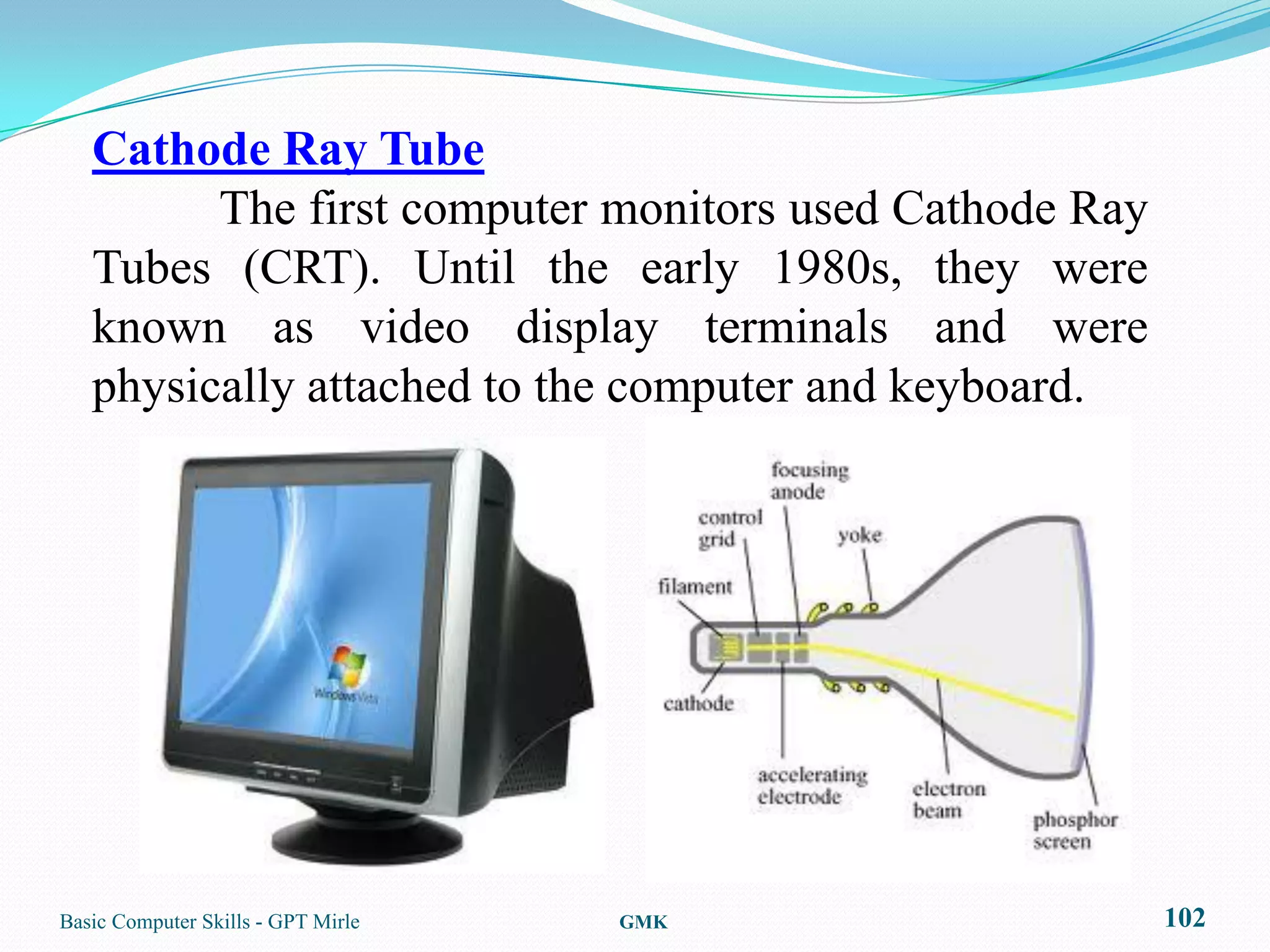 Cathode Ray Tube
         The first computer monitors used Cathode Ray
   Tubes (CRT). Until the early 1980s, they were
   known as video display terminals and were
   physically attached to the computer and keyboard.




Basic Computer Skills - GPT Mirle   GMK                 102
 