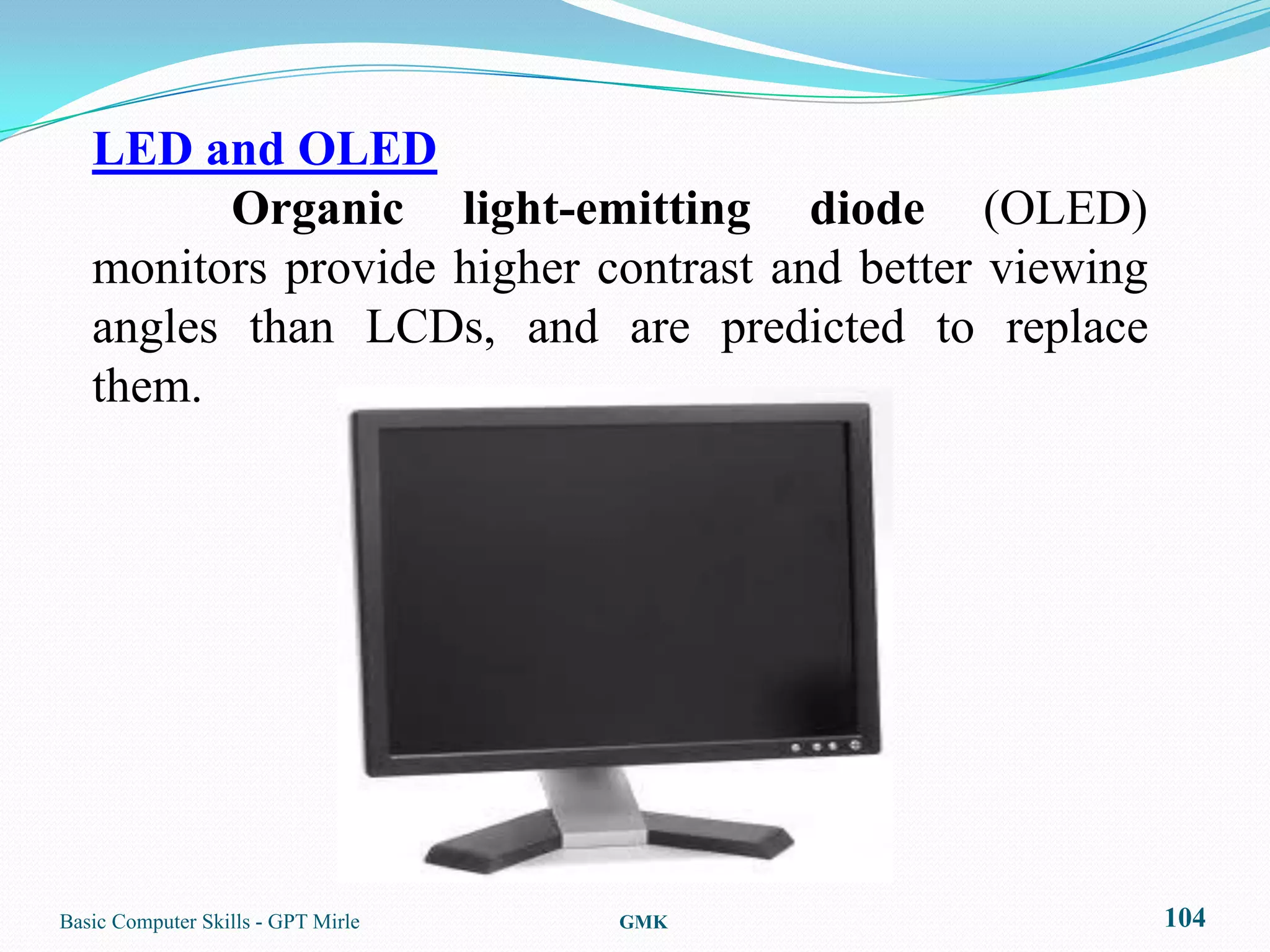 LED and OLED
         Organic light-emitting diode (OLED)
   monitors provide higher contrast and better viewing
   angles than LCDs, and are predicted to replace
   them.




Basic Computer Skills - GPT Mirle   GMK                  104
 