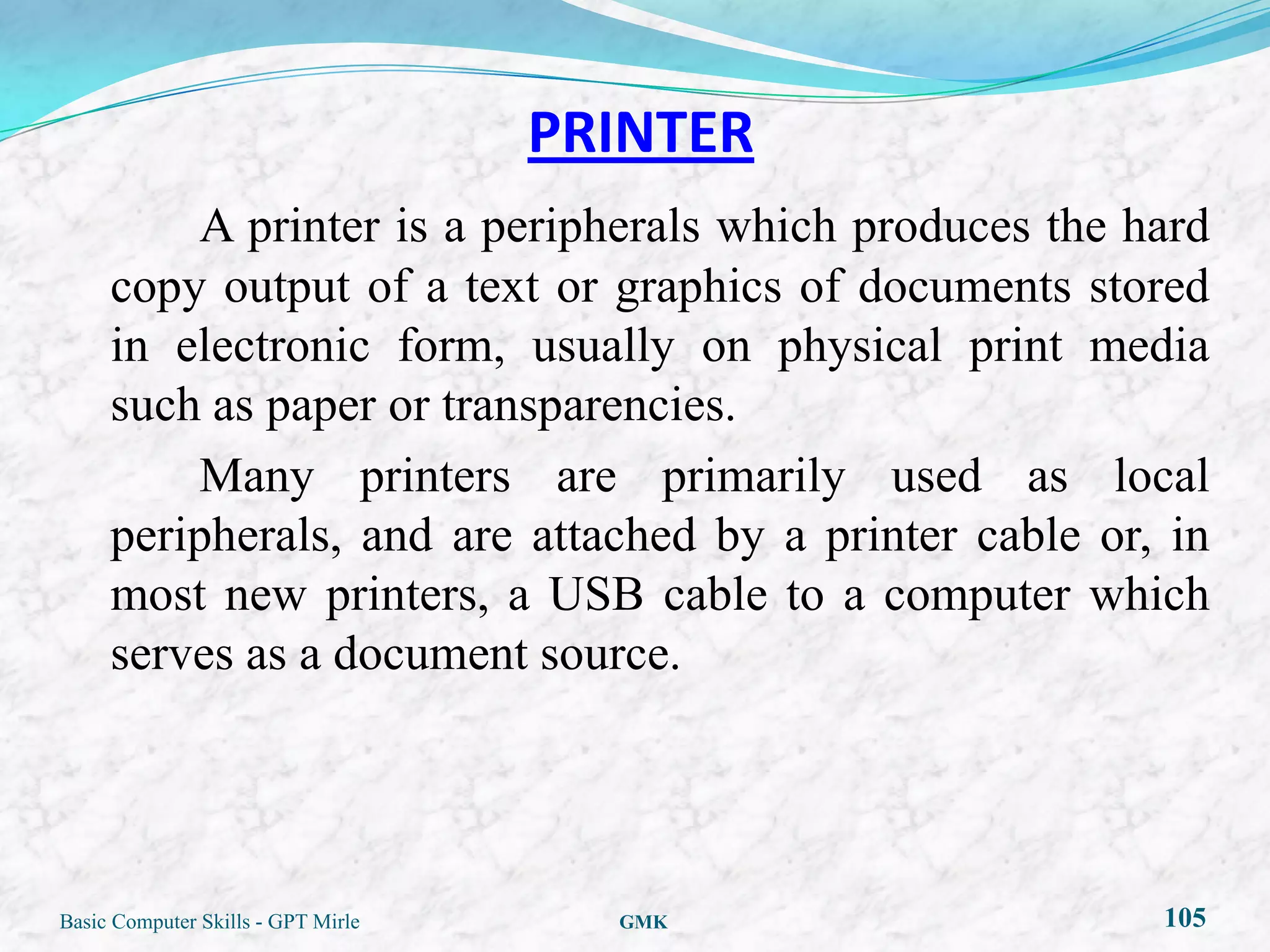 PRINTER
         A printer is a peripherals which produces the hard
     copy output of a text or graphics of documents stored
     in electronic form, usually on physical print media
     such as paper or transparencies.
         Many printers are primarily used as local
     peripherals, and are attached by a printer cable or, in
     most new printers, a USB cable to a computer which
     serves as a document source.




Basic Computer Skills - GPT Mirle     GMK                105
 