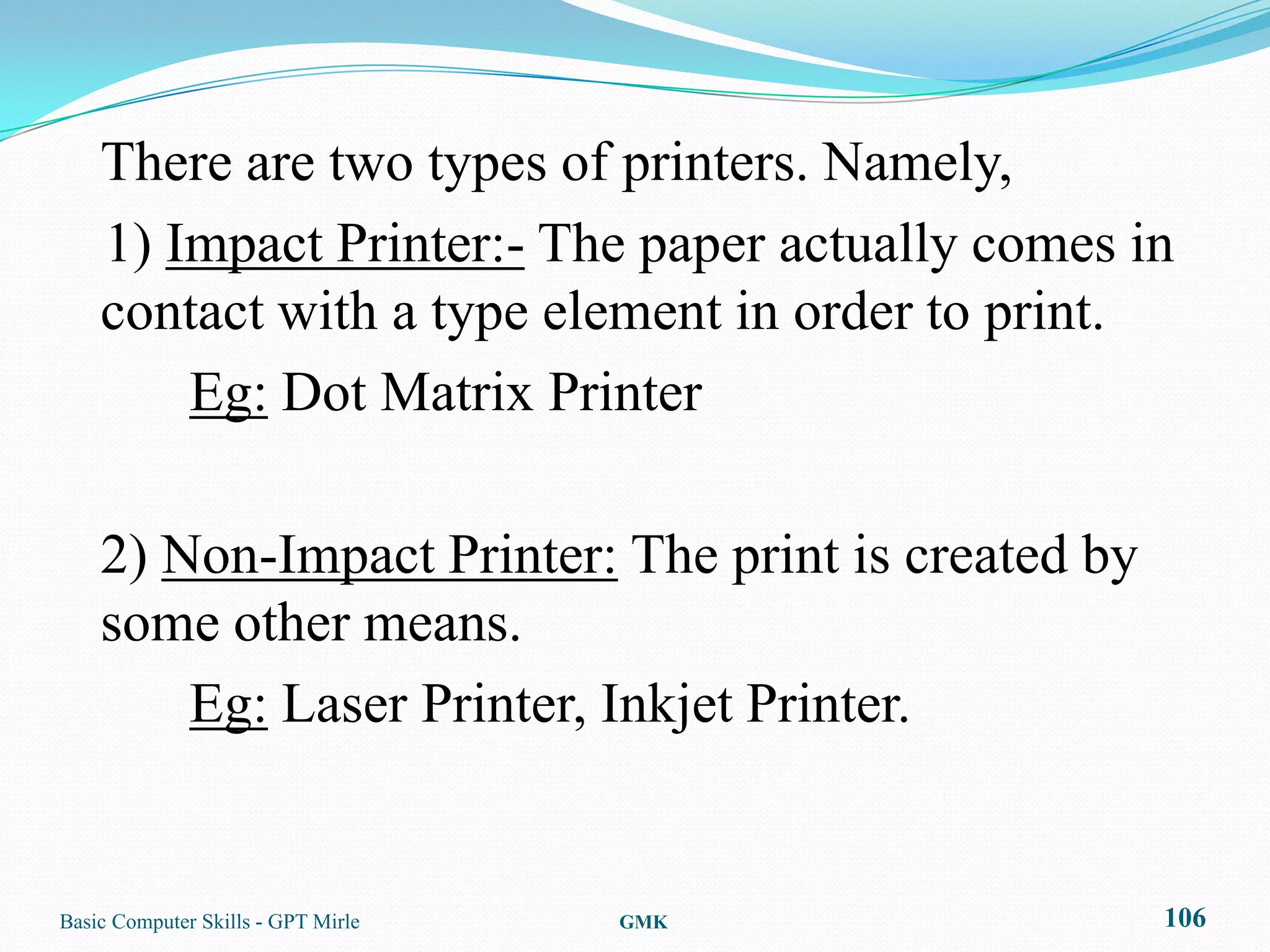 There are two types of printers. Namely,
    1) Impact Printer:- The paper actually comes in
    contact with a type element in order to print.
        Eg: Dot Matrix Printer

    2) Non-Impact Printer: The print is created by
    some other means.
        Eg: Laser Printer, Inkjet Printer.


Basic Computer Skills - GPT Mirle   GMK              106
 