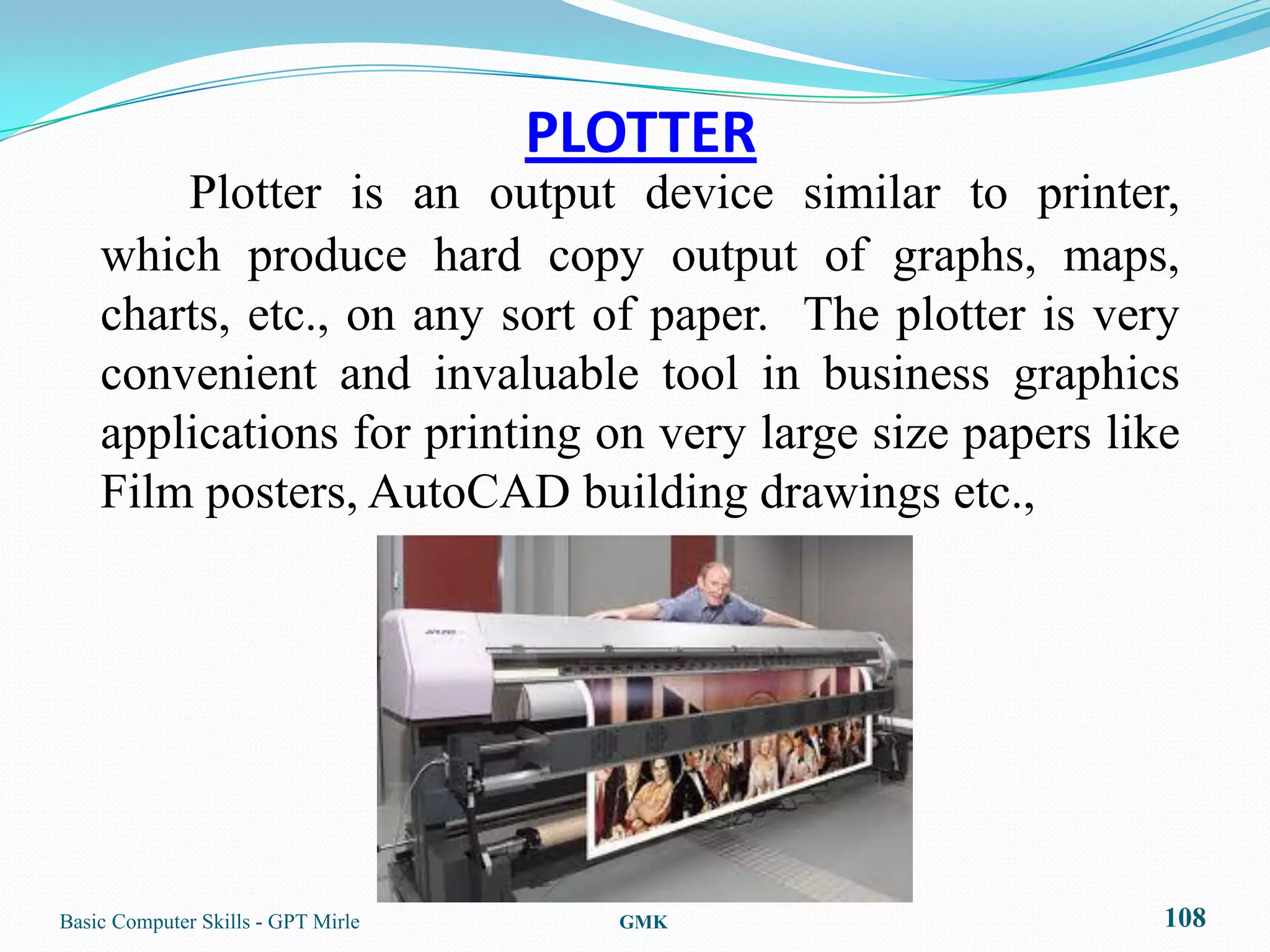 PLOTTER
        Plotter is an output device similar to printer,
    which produce hard copy output of graphs, maps,
    charts, etc., on any sort of paper. The plotter is very
    convenient and invaluable tool in business graphics
    applications for printing on very large size papers like
    Film posters, AutoCAD building drawings etc.,




Basic Computer Skills - GPT Mirle     GMK                  108
 