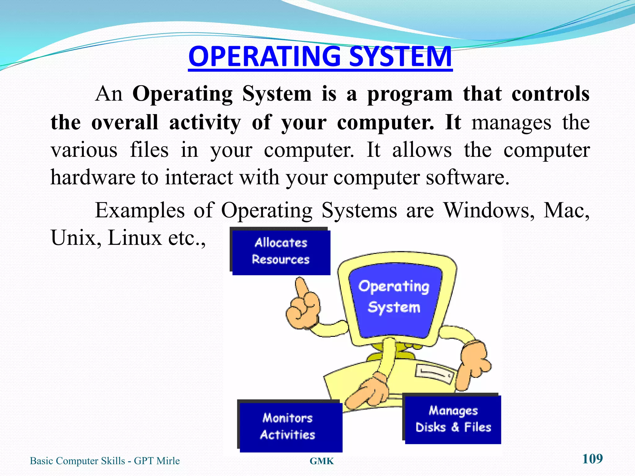 OPERATING SYSTEM
         An Operating System is a program that controls
    the overall activity of your computer. It manages the
    various files in your computer. It allows the computer
    hardware to interact with your computer software.
         Examples of Operating Systems are Windows, Mac,
    Unix, Linux etc.,




Basic Computer Skills - GPT Mirle          GMK           109
 