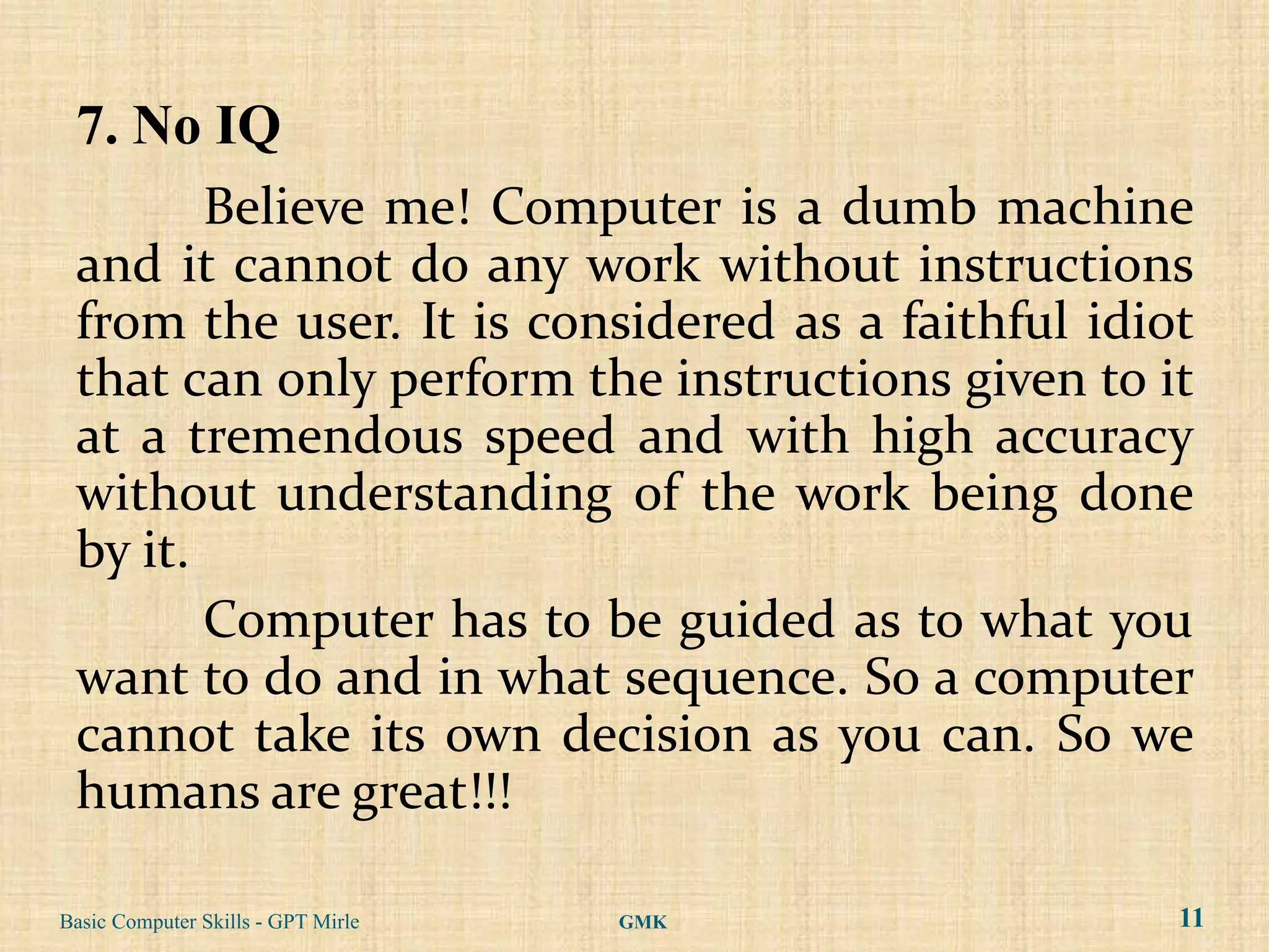 7. No IQ
        Believe me! Computer is a dumb machine
 and it cannot do any work without instructions
 from the user. It is considered as a faithful idiot
 that can only perform the instructions given to it
 at a tremendous speed and with high accuracy
 without understanding of the work being done
 by it.
        Computer has to be guided as to what you
 want to do and in what sequence. So a computer
 cannot take its own decision as you can. So we
 humans are great!!!

Basic Computer Skills - GPT Mirle   GMK            11
 