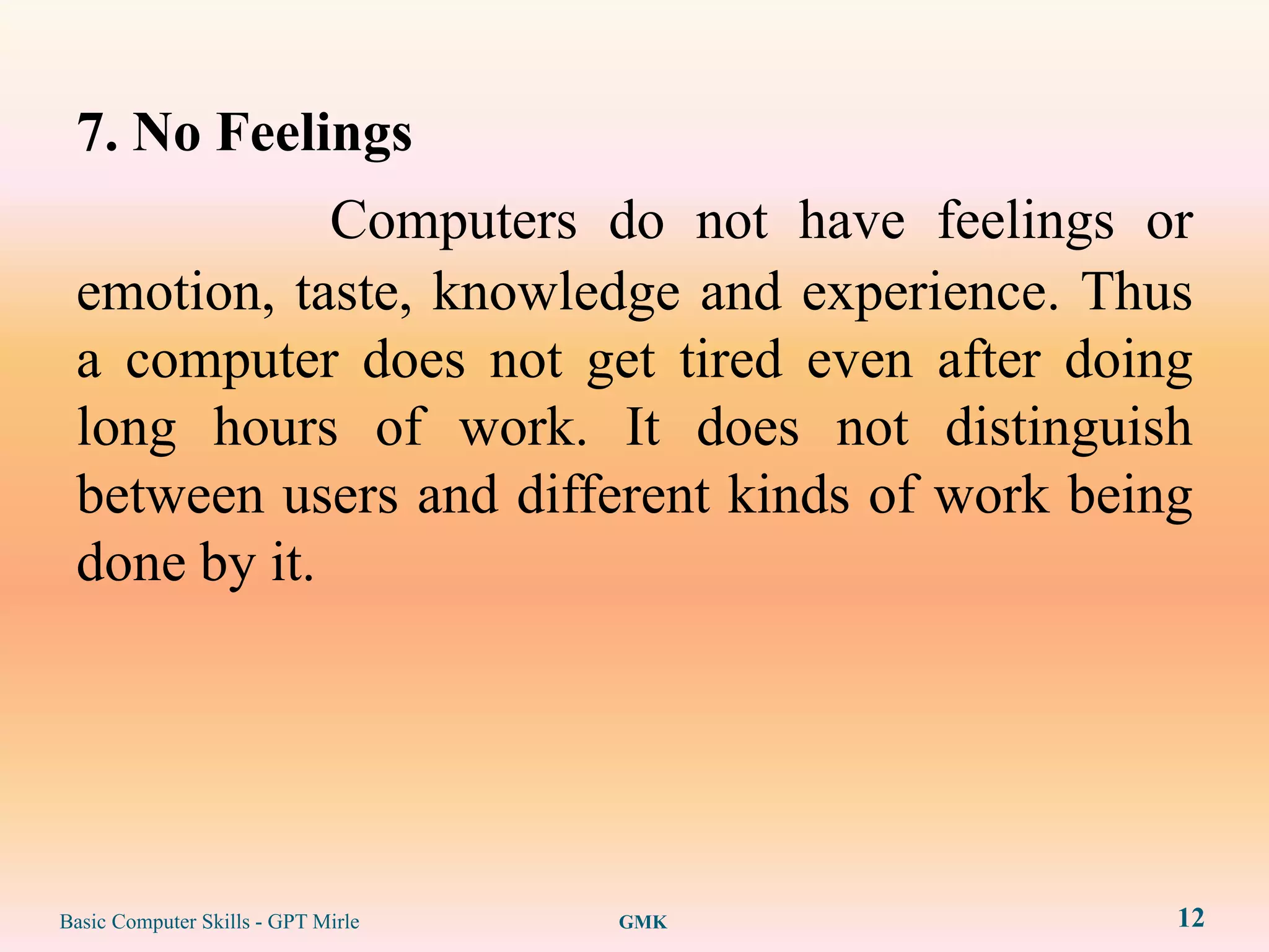 7. No Feelings
             Computers do not have feelings or
 emotion, taste, knowledge and experience. Thus
 a computer does not get tired even after doing
 long hours of work. It does not distinguish
 between users and different kinds of work being
 done by it.




Basic Computer Skills - GPT Mirle   GMK        12
 