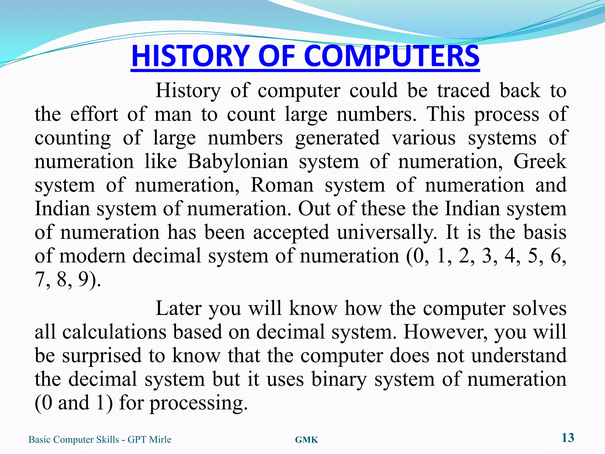 HISTORY OF COMPUTERS
                History of computer could be traced back to
 the effort of man to count large numbers. This process of
 counting of large numbers generated various systems of
 numeration like Babylonian system of numeration, Greek
 system of numeration, Roman system of numeration and
 Indian system of numeration. Out of these the Indian system
 of numeration has been accepted universally. It is the basis
 of modern decimal system of numeration (0, 1, 2, 3, 4, 5, 6,
 7, 8, 9).
                Later you will know how the computer solves
 all calculations based on decimal system. However, you will
 be surprised to know that the computer does not understand
 the decimal system but it uses binary system of numeration
 (0 and 1) for processing.
Basic Computer Skills - GPT Mirle   GMK                     13
 