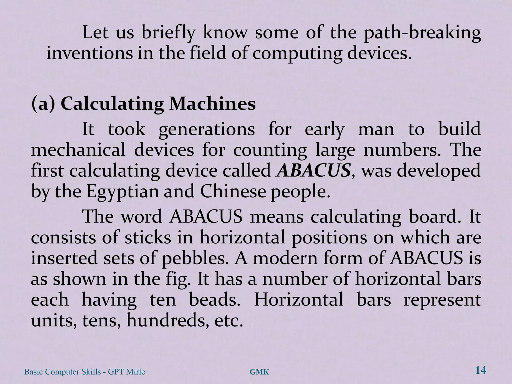 Let us briefly know some of the path-breaking
      inventions in the field of computing devices.

 (a) Calculating Machines
        It took generations for early man to build
 mechanical devices for counting large numbers. The
 first calculating device called ABACUS, was developed
 by the Egyptian and Chinese people.
        The word ABACUS means calculating board. It
 consists of sticks in horizontal positions on which are
 inserted sets of pebbles. A modern form of ABACUS is
 as shown in the fig. It has a number of horizontal bars
 each having ten beads. Horizontal bars represent
 units, tens, hundreds, etc.

Basic Computer Skills - GPT Mirle   GMK                14
 