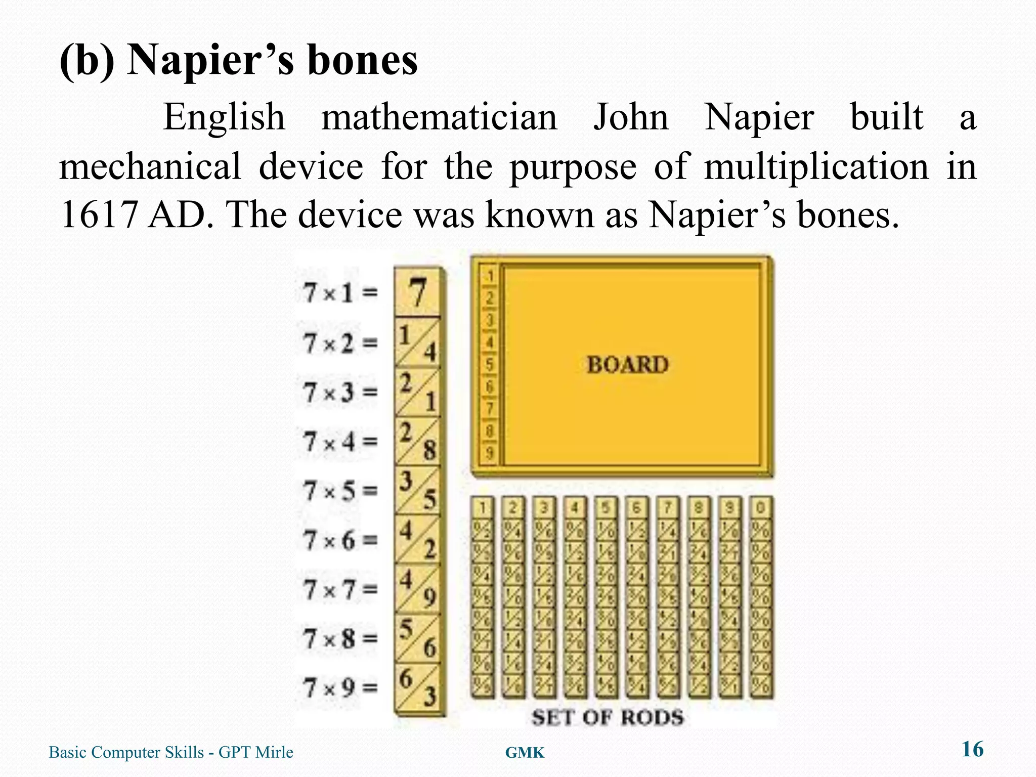 (b) Napier’s bones
       English mathematician John Napier built a
 mechanical device for the purpose of multiplication in
 1617 AD. The device was known as Napier‟s bones.




Basic Computer Skills - GPT Mirle   GMK               16
 