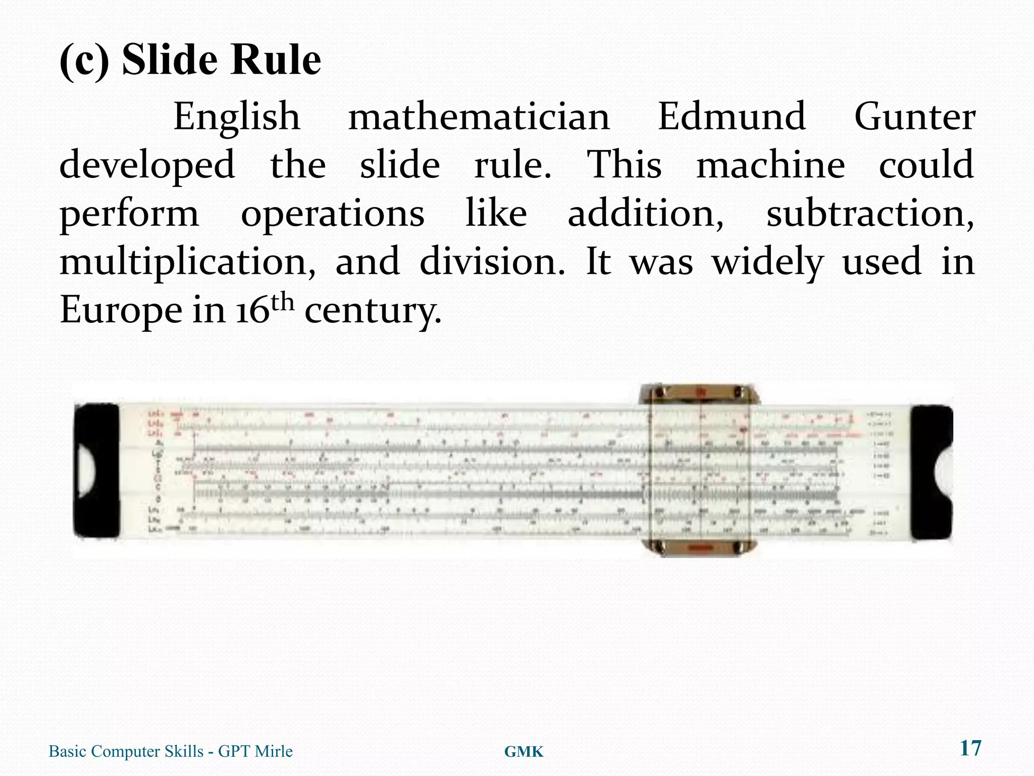 (c) Slide Rule
       English mathematician Edmund Gunter
 developed the slide rule. This machine could
 perform operations like addition, subtraction,
 multiplication, and division. It was widely used in
 Europe in 16th century.




Basic Computer Skills - GPT Mirle   GMK            17
 