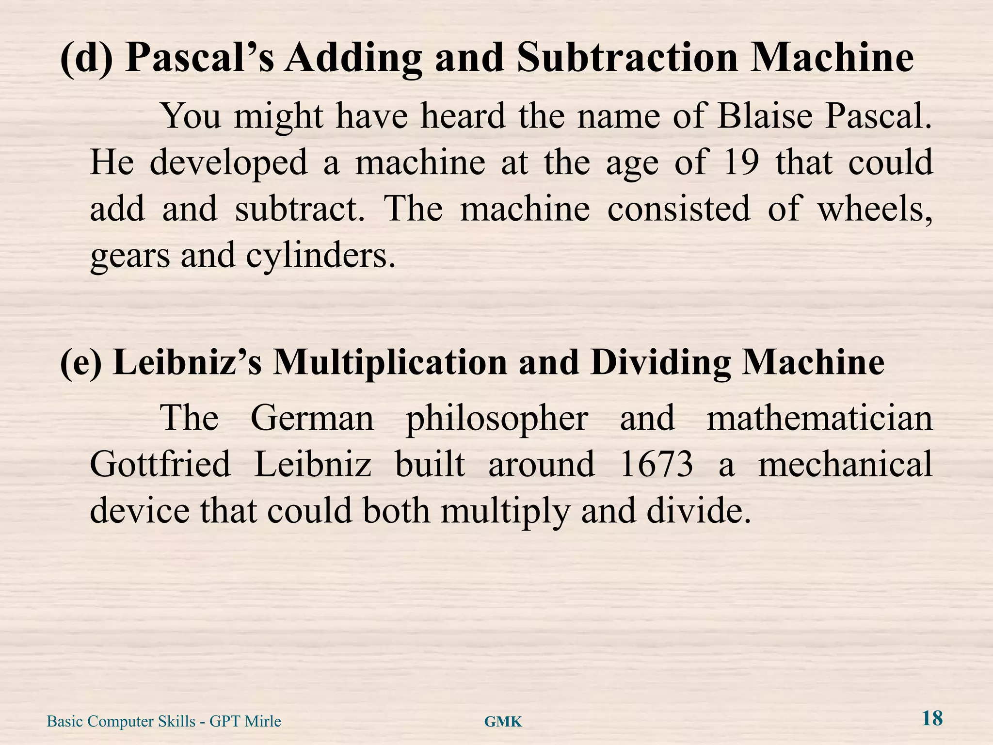 (d) Pascal’s Adding and Subtraction Machine
          You might have heard the name of Blaise Pascal.
      He developed a machine at the age of 19 that could
      add and subtract. The machine consisted of wheels,
      gears and cylinders.

 (e) Leibniz’s Multiplication and Dividing Machine
       The German philosopher and mathematician
   Gottfried Leibniz built around 1673 a mechanical
   device that could both multiply and divide.




Basic Computer Skills - GPT Mirle   GMK                 18
 