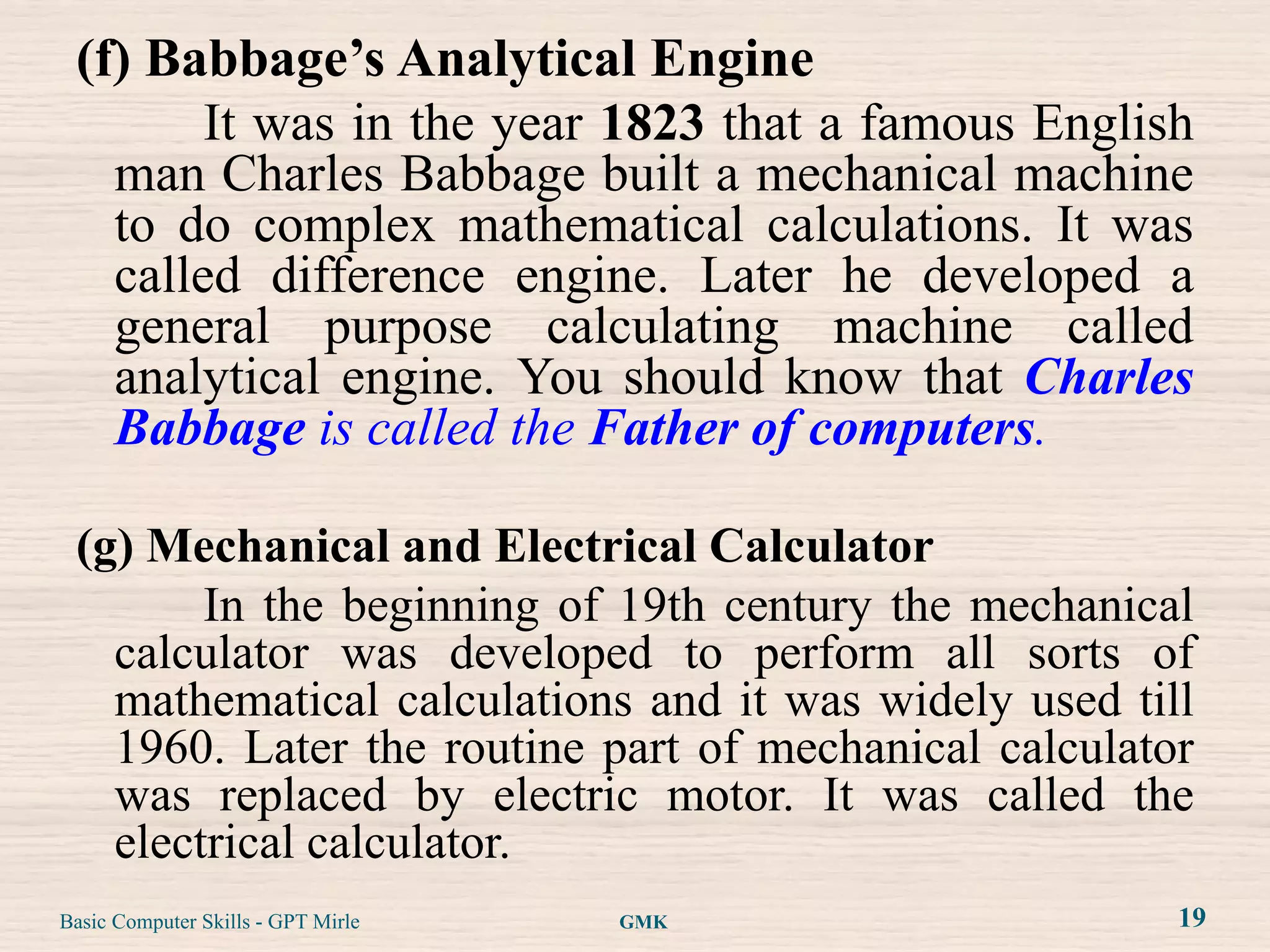 (f) Babbage’s Analytical Engine
        It was in the year 1823 that a famous English
   man Charles Babbage built a mechanical machine
   to do complex mathematical calculations. It was
   called difference engine. Later he developed a
   general purpose calculating machine called
   analytical engine. You should know that Charles
   Babbage is called the Father of computers.

 (g) Mechanical and Electrical Calculator
        In the beginning of 19th century the mechanical
   calculator was developed to perform all sorts of
   mathematical calculations and it was widely used till
   1960. Later the routine part of mechanical calculator
   was replaced by electric motor. It was called the
   electrical calculator.
Basic Computer Skills - GPT Mirle   GMK                19
 