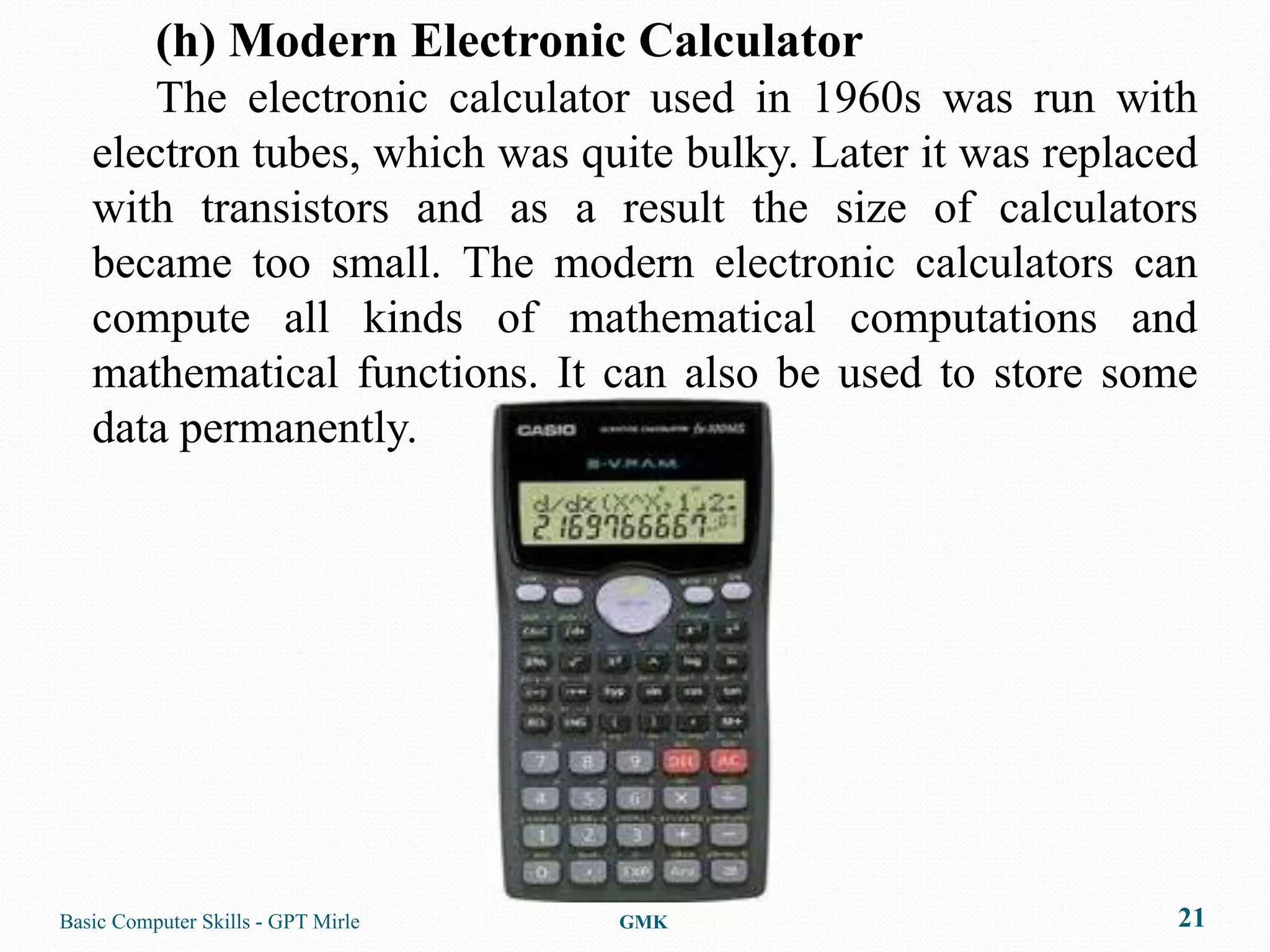 (h) Modern Electronic Calculator
      The electronic calculator used in 1960s was run with
   electron tubes, which was quite bulky. Later it was replaced
   with transistors and as a result the size of calculators
   became too small. The modern electronic calculators can
   compute all kinds of mathematical computations and
   mathematical functions. It can also be used to store some
   data permanently.




Basic Computer Skills - GPT Mirle   GMK                      21
 