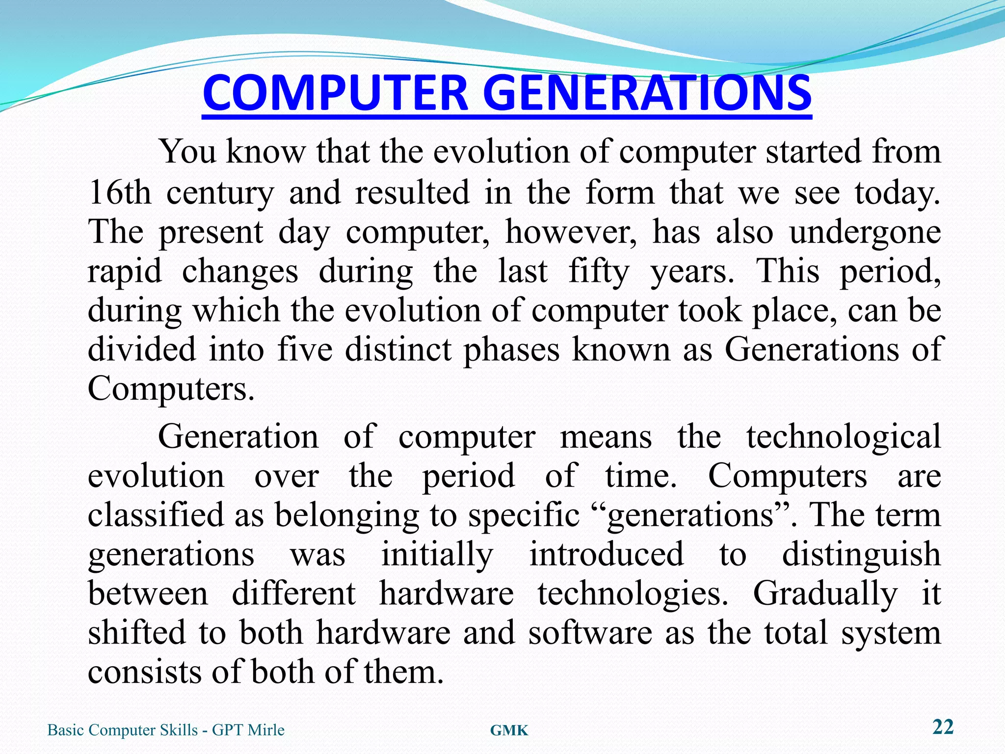COMPUTER GENERATIONS
          You know that the evolution of computer started from
     16th century and resulted in the form that we see today.
     The present day computer, however, has also undergone
     rapid changes during the last fifty years. This period,
     during which the evolution of computer took place, can be
     divided into five distinct phases known as Generations of
     Computers.
          Generation of computer means the technological
     evolution over the period of time. Computers are
     classified as belonging to specific “generations”. The term
     generations was initially introduced to distinguish
     between different hardware technologies. Gradually it
     shifted to both hardware and software as the total system
     consists of both of them.
Basic Computer Skills - GPT Mirle   GMK                        22
 