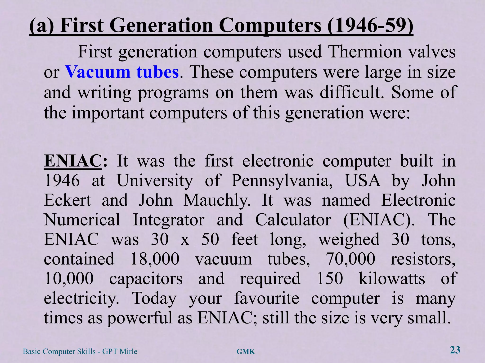 (a) First Generation Computers (1946-59)
           First generation computers used Thermion valves
      or Vacuum tubes. These computers were large in size
      and writing programs on them was difficult. Some of
      the important computers of this generation were:

      ENIAC: It was the first electronic computer built in
      1946 at University of Pennsylvania, USA by John
      Eckert and John Mauchly. It was named Electronic
      Numerical Integrator and Calculator (ENIAC). The
      ENIAC was 30 x 50 feet long, weighed 30 tons,
      contained 18,000 vacuum tubes, 70,000 resistors,
      10,000 capacitors and required 150 kilowatts of
      electricity. Today your favourite computer is many
      times as powerful as ENIAC; still the size is very small.
Basic Computer Skills - GPT Mirle   GMK                       23
 