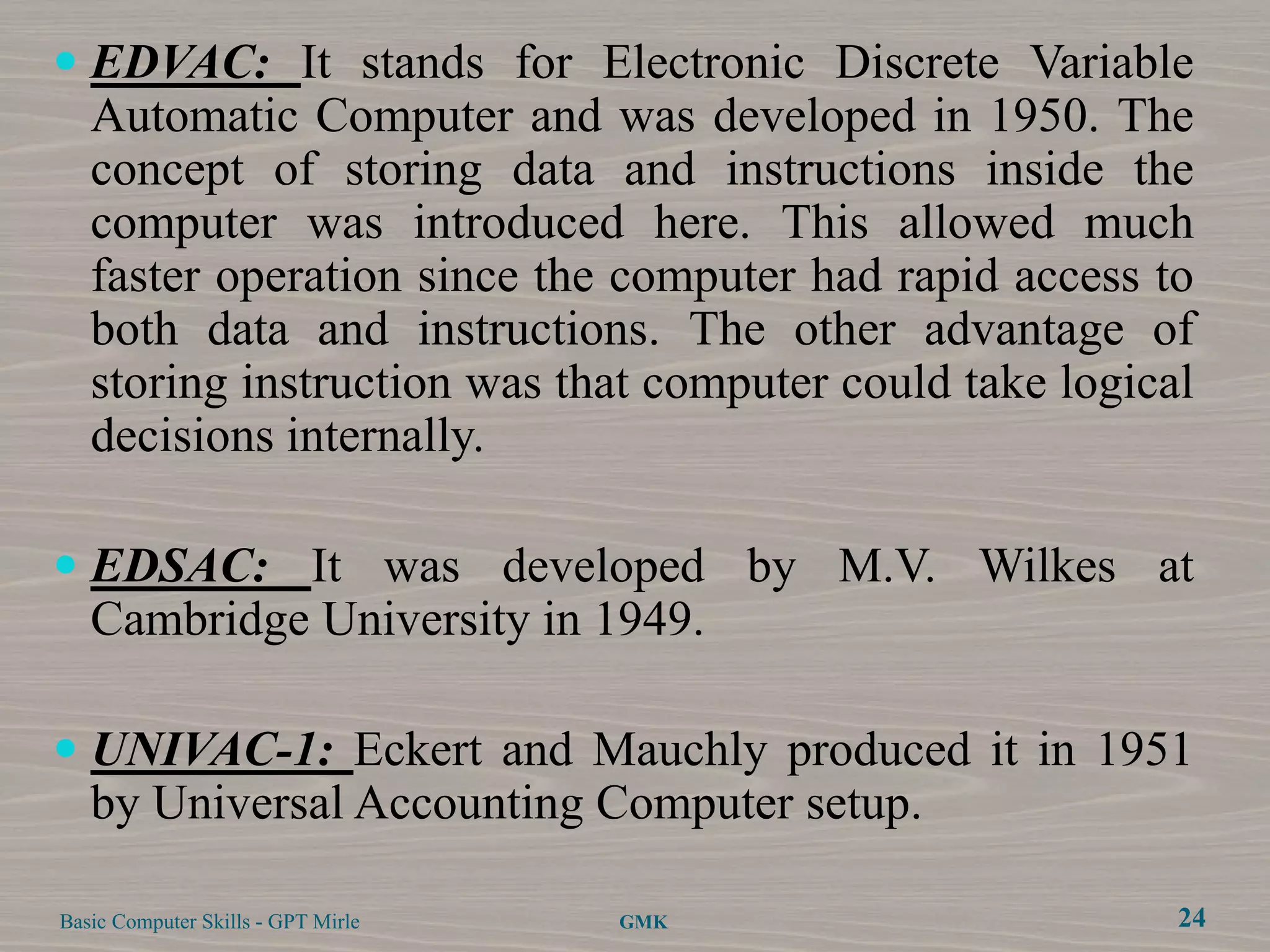  EDVAC: It stands for Electronic Discrete Variable
   Automatic Computer and was developed in 1950. The
   concept of storing data and instructions inside the
   computer was introduced here. This allowed much
   faster operation since the computer had rapid access to
   both data and instructions. The other advantage of
   storing instruction was that computer could take logical
   decisions internally.

 EDSAC: It was developed by M.V. Wilkes at
  Cambridge University in 1949.

 UNIVAC-1: Eckert and Mauchly produced it in 1951
  by Universal Accounting Computer setup.

Basic Computer Skills - GPT Mirle   GMK                   24
 