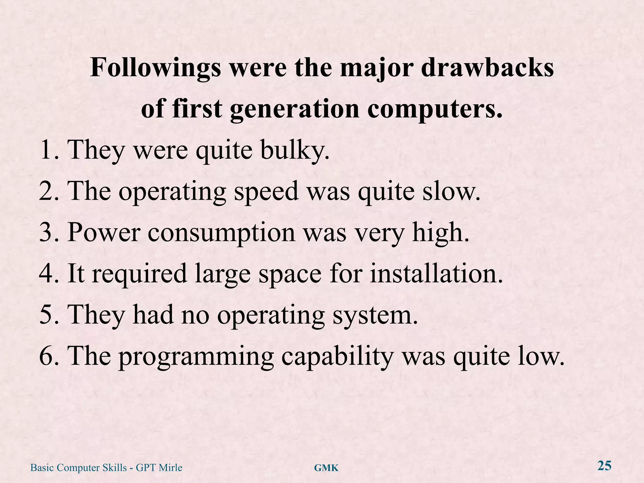 Followings were the major drawbacks
           of first generation computers.
 1. They were quite bulky.
 2. The operating speed was quite slow.
 3. Power consumption was very high.
 4. It required large space for installation.
 5. They had no operating system.
 6. The programming capability was quite low.


Basic Computer Skills - GPT Mirle   GMK         25
 