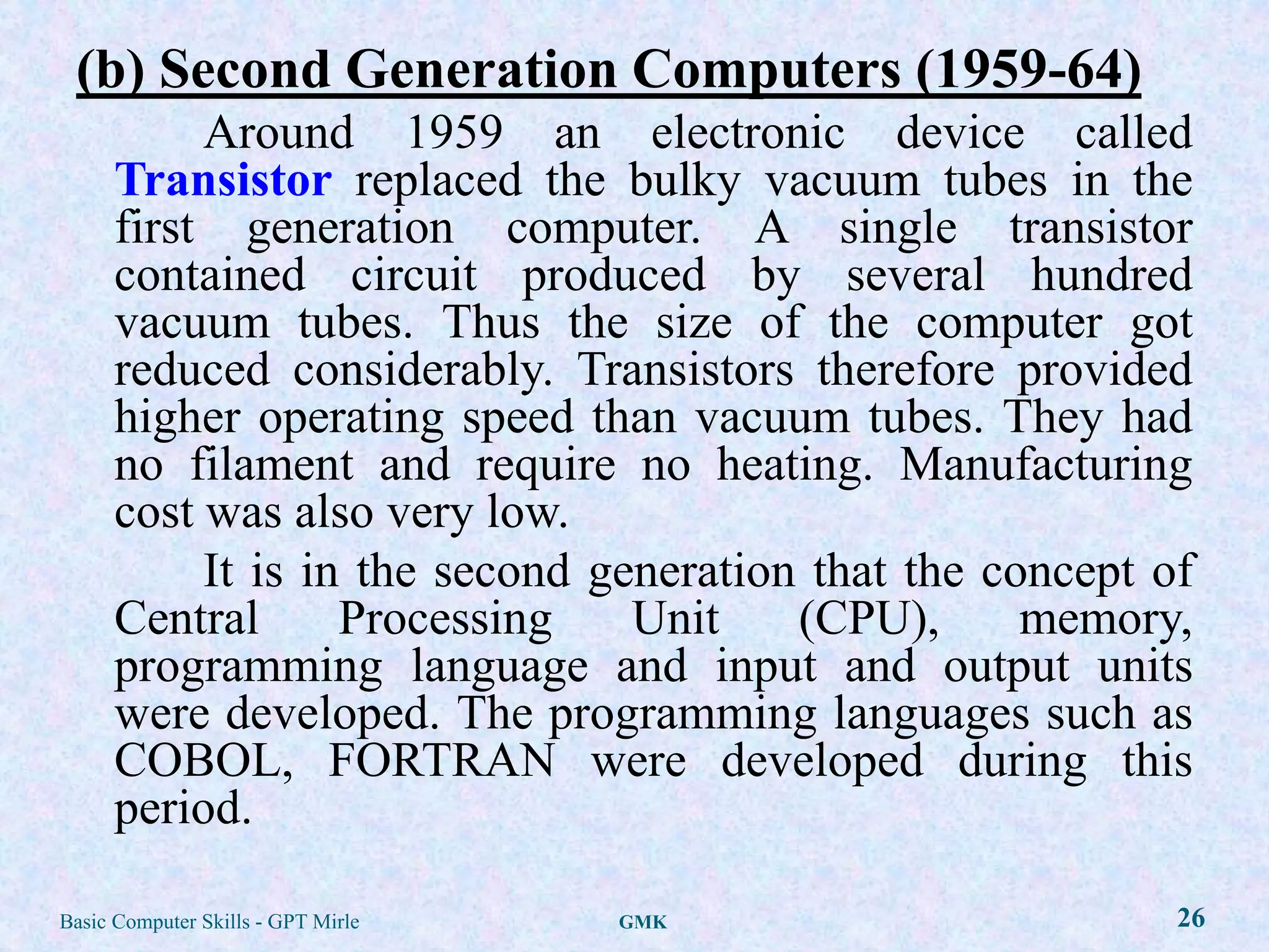 (b) Second Generation Computers (1959-64)
           Around 1959 an electronic device called
      Transistor replaced the bulky vacuum tubes in the
      first generation computer. A single transistor
      contained circuit produced by several hundred
      vacuum tubes. Thus the size of the computer got
      reduced considerably. Transistors therefore provided
      higher operating speed than vacuum tubes. They had
      no filament and require no heating. Manufacturing
      cost was also very low.
           It is in the second generation that the concept of
      Central      Processing    Unit    (CPU),      memory,
      programming language and input and output units
      were developed. The programming languages such as
      COBOL, FORTRAN were developed during this
      period.

Basic Computer Skills - GPT Mirle   GMK                     26
 