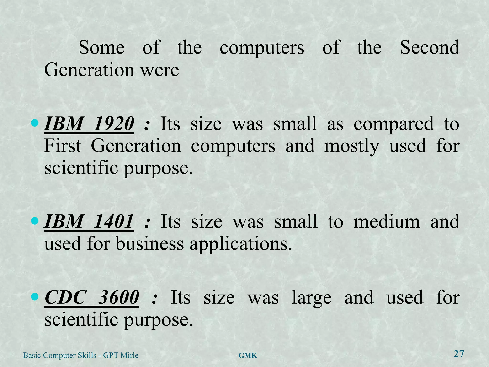 Some of the computers of the Second
      Generation were

  IBM 1920 : Its size was small as compared to
      First Generation computers and mostly used for
      scientific purpose.

  IBM 1401 : Its size was small to medium and
      used for business applications.

  CDC 3600 : Its size was large and used for
      scientific purpose.
Basic Computer Skills - GPT Mirle   GMK            27
 