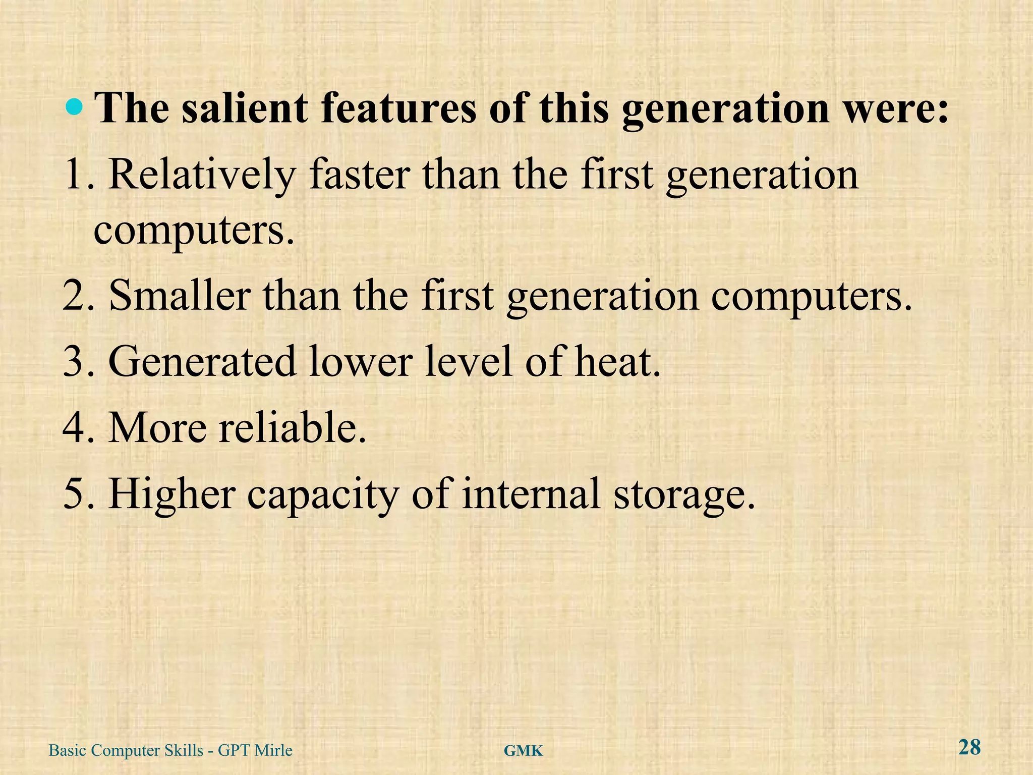  The salient features of this generation were:
 1. Relatively faster than the first generation
   computers.
 2. Smaller than the first generation computers.
 3. Generated lower level of heat.
 4. More reliable.
 5. Higher capacity of internal storage.




Basic Computer Skills - GPT Mirle   GMK            28
 