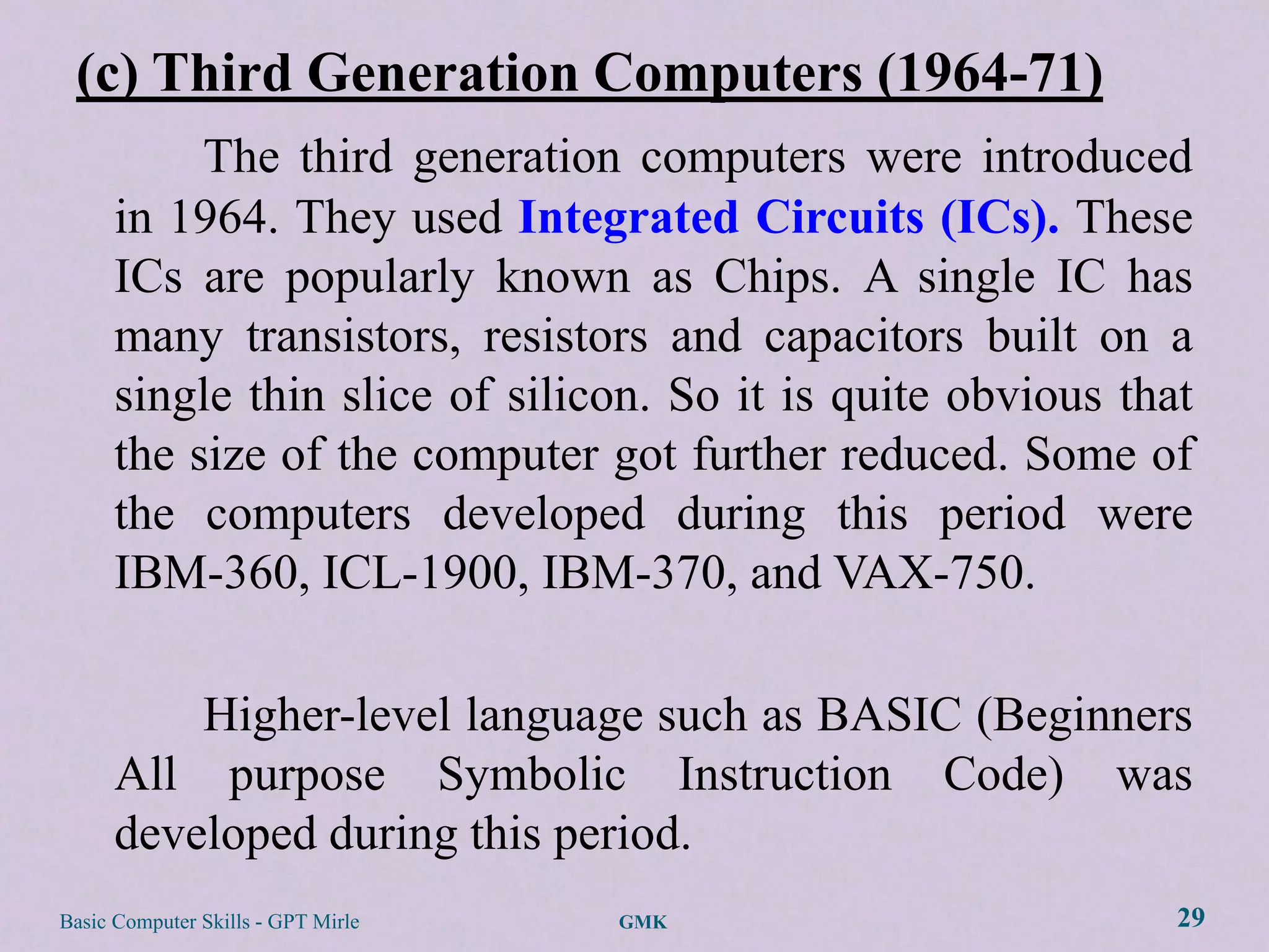 (c) Third Generation Computers (1964-71)
           The third generation computers were introduced
      in 1964. They used Integrated Circuits (ICs). These
      ICs are popularly known as Chips. A single IC has
      many transistors, resistors and capacitors built on a
      single thin slice of silicon. So it is quite obvious that
      the size of the computer got further reduced. Some of
      the computers developed during this period were
      IBM-360, ICL-1900, IBM-370, and VAX-750.

          Higher-level language such as BASIC (Beginners
      All purpose Symbolic Instruction Code) was
      developed during this period.
Basic Computer Skills - GPT Mirle   GMK                       29
 