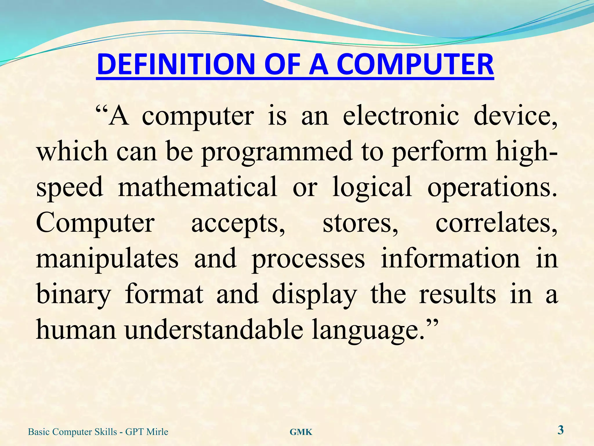 DEFINITION OF A COMPUTER
      “A computer is an electronic device,
 which can be programmed to perform high-
 speed mathematical or logical operations.
 Computer accepts, stores, correlates,
 manipulates and processes information in
 binary format and display the results in a
 human understandable language.”


Basic Computer Skills - GPT Mirle   GMK    3
 