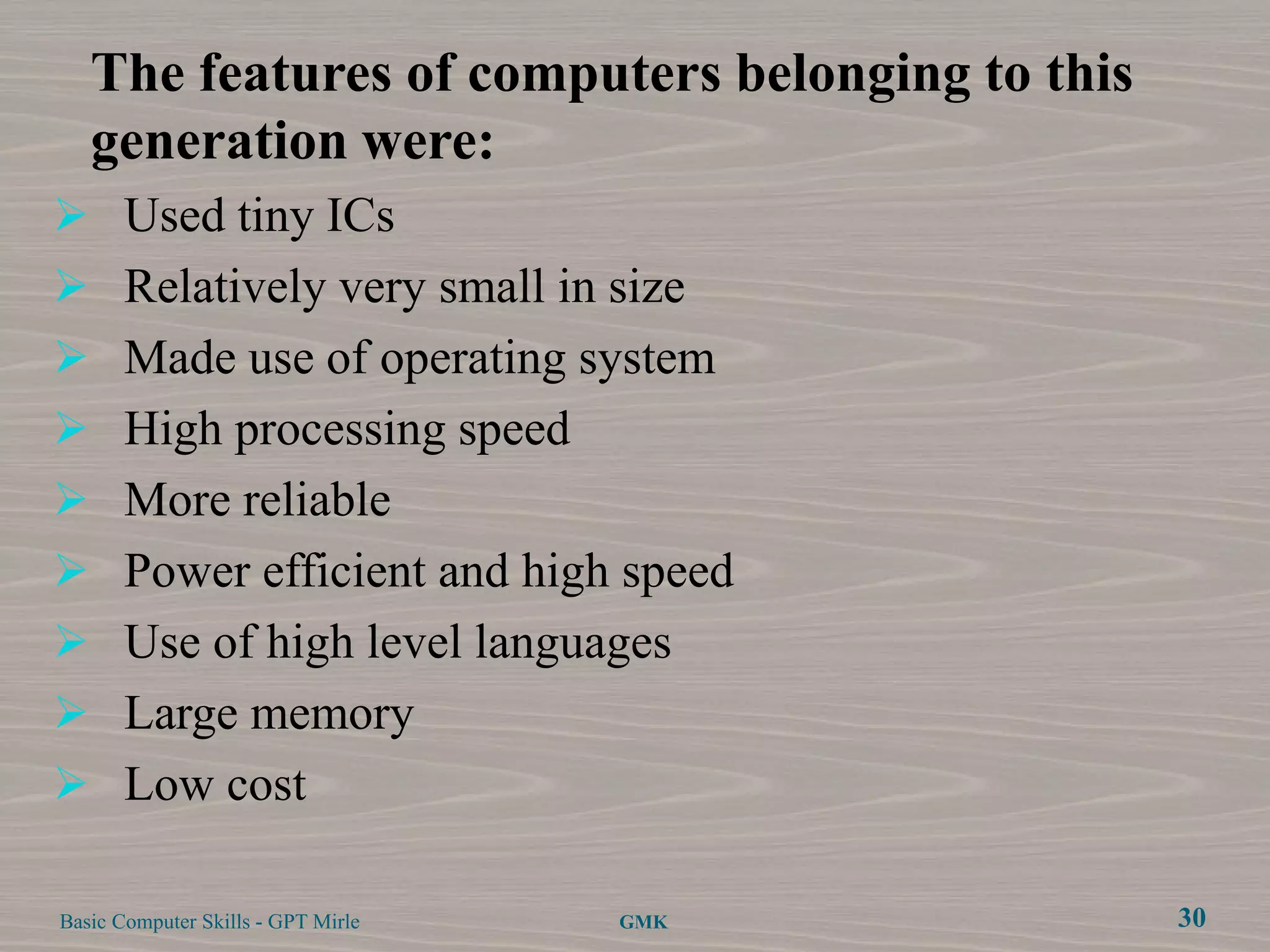 The features of computers belonging to this
   generation were:
 Used tiny ICs
 Relatively very small in size
 Made use of operating system
 High processing speed
 More reliable
 Power efficient and high speed
 Use of high level languages
 Large memory
 Low cost

Basic Computer Skills - GPT Mirle   GMK          30
 