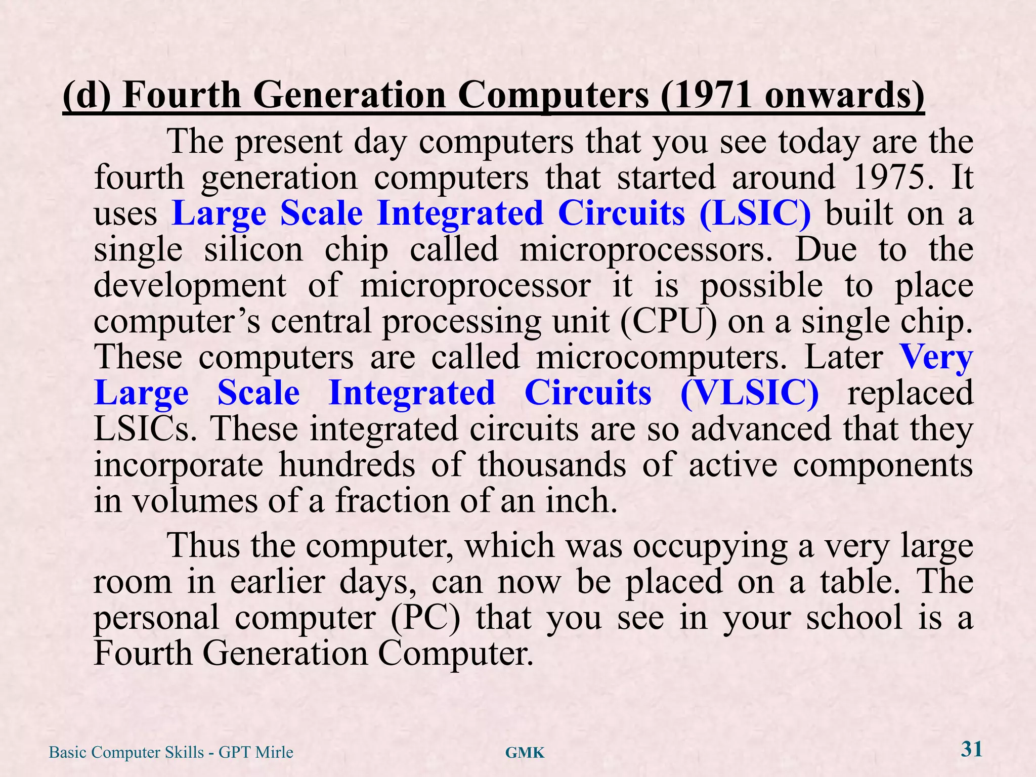 (d) Fourth Generation Computers (1971 onwards)
           The present day computers that you see today are the
      fourth generation computers that started around 1975. It
      uses Large Scale Integrated Circuits (LSIC) built on a
      single silicon chip called microprocessors. Due to the
      development of microprocessor it is possible to place
      computer‟s central processing unit (CPU) on a single chip.
      These computers are called microcomputers. Later Very
      Large Scale Integrated Circuits (VLSIC) replaced
      LSICs. These integrated circuits are so advanced that they
      incorporate hundreds of thousands of active components
      in volumes of a fraction of an inch.
           Thus the computer, which was occupying a very large
      room in earlier days, can now be placed on a table. The
      personal computer (PC) that you see in your school is a
      Fourth Generation Computer.

Basic Computer Skills - GPT Mirle   GMK                        31
 