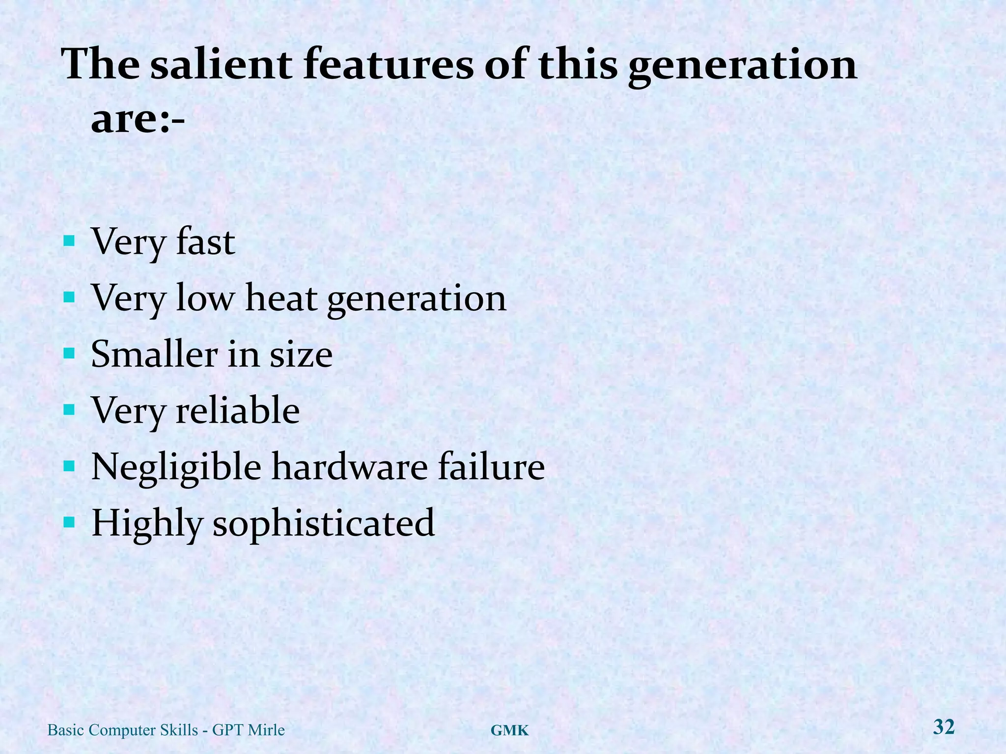 The salient features of this generation
  are:-

  Very fast
  Very low heat generation
  Smaller in size
  Very reliable
  Negligible hardware failure
  Highly sophisticated




Basic Computer Skills - GPT Mirle   GMK    32
 